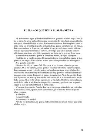 42
EL BLANCO QUE TENÍA ELALMA NEGRA
EL problema de aquel pobre hombre blanco es que tenía el alma negra. Pero él
no lo sabía. Se creía un hombre normal y corriente. Es más, hasta se consideraba
más justo y honorable que el resto de sus conciudadanos. Por otra parte, como el
alma suele ser invisible, él estaba convencido de que su alma también era blanca.
Pero una mañana, al despertar, mirándose al espejo en el momento de afeitarse,
vio que algo oscuro manaba de su boca, al tiempo que salían por ella sonidos
chirriantes, macabros y terribles, producto, sin duda, de la negrura de su alma.
Y nuestro buen hombre -que en el fondo era bueno-, le dijo a su esposa:
-Matilde, no te puedo engañar. He descubierto que tengo el alma negra. Y tú, a
pesar de ser mujer, tienes el alma blanca y no debes participar de mi desgracia.
A lo que ella contestó:
-Siempre he sido tu esposa fiel. Al menos, si no siempre, sí desde que nos
casamos. O, si no siempre, desde que nos casamos si bastante tiempo después.
Pero no puedo seguir viviendo junto a un hombre que tiene negra el alma. La
sociedad no nos admitiría y bien sabes tú que hay que vivir con la sociedad que
es quien, si no nos da de comer, al menos nos deja vivir. Yo te he querido desde
que dejaste de ser pobre y nunca te he traicionado. O, si te he traicionado, nadie
lo ha sabido. O, si lo ha sabido alguien, no se ha dicho. O si lo ha dicho alguien,
nadie lo ha oído. Y así deberás comprender, entender y perdonar que no pueda
seguir al lado de un hombre con el alma negra.
-Creo que tienes razón. Aurelia. Por eso te ruego que tú también me entiendas
a mí cuando, ahora, apenas pasen dos minutos, yo te asesine debido a que mi
alma es negra.
Y ella dijo:
-Lo comprendo.
Y entonces él la asesinó.
Pero no fue condenado, ya que se pudo demostrar que era un blanco que tenía
el alma negra.
 
