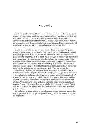 43
YO, MATÓN
ME llaman el “matón” del barrio, simplemente por el hecho de que me gusta
matar. No puedo pasar un día sin haber matado algo o a alguien. Y confieso que
me produce un placer casi inexplicable. El acto de matar tiene unas
connotaciones intrínsecamente inefables. Notas que algo acaba bajo la presión
de tus dedos, o bajo el imperio de tu bota, o por la contundente colaboración del
martillo. O, asimismo, por el simple palmetazo de mi mano plana.
Y así y por todo ello, me gusta matar moscas de un palmetazo. Porque la
mosca es tonta, terca y se lo merece. Una mosca, que no me conoce de nada ni
me ha sido presentada, así, de pronto, por las buenas, trata de meterse en mi
plato de sopa, o se me posa en la nariz, en los ojos, en la frente. Y en el momento
más inoportuno. ¿Se imaginan lo que es la visita de una mosca cuando estás
tratando de complacer sexualmente a tu complemento? ¿O que se pegue el gran
baño sobre tus fideos, después de haber andado por ahí de casa en casa? Y es
entonces cuando surge el irremediable deseo de matar, de matarla. Confieso sin
rubor que he matado muchas moscas en mi vida. Y no me arrepiento.
También hay algo que me gusta matar con frecuencia: el tiempo. Matar el
tiempo es uno de mis mayores placeres. El tiempo, que eso que no se para nunca
y nos va haciendo cada vez más viejecitos, es una de mis víctimas preferidas. Y
lo mato de muchas y de muy variadas formas: leyendo un libro, escuchando a
Mozart, volviendo a leer el libro porque con lo de Mozart no me entero bien,
etcétera. Y realmente se siente un hondo y extraño placer en el asesinato del
tiempo. Porque el tiempo no hay que perderlo, sino matarlo. El propio Proust,
que fue “a la busca del tiempo perdido”, no nos dijo si lo hizo para gozarlo o
para matarlo.
Sin embargo, lo único que no he matado nunca ha sido personas, que son las
únicas que lo merecen. Porque, después de todo, ¿qué es una mosca al lado de
un brigadier?
 