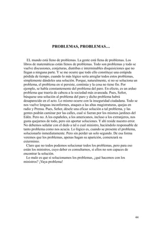44
PROBLEMAS, PROBLEMAS…
EL mundo está lleno de problemas. La gente está llena de problemas. Los
libros de matemáticas están llenos de problemas. Todo son problemas y todo se
vuelve discusiones, conjeturas, diatribas e interminables disquisiciones que no
llegan a ninguna parte. Y se me ocurre que todo ello constituye una estúpida
pérdida de tiempo, cuando lo más lógico sería arreglar todos estos problemas,
simplemente dándoles una solución. Porque, naturalmente, si no se soluciona un
problema, el problema en sí persiste, continúa y la cosa no tiene fin. Por
ejemplo, se habla constantemente del problema del paro. En efecto, es un arduo
problema que traería de cabeza a la sociedad más avanzada. Pues, Señor,
búsquese una solución al problema del paro y dicho problema habrá
desaparecido en el acto. Lo mismo ocurre con la inseguridad ciudadana. Todo se
nos vuelve lenguas inconformes, ataques a las altas magistraturas, quejas en
radio y Prensa. Pues, Señor, désele una eficaz solución a tal problema, y las
gentes podrán caminar por las calles, cual si fueran por los mismos jardines del
Edén. Pero no. A los españoles, a los americanos, incluso a los extranjeros, nos
gusta quejarnos de todo, pero sin aportar soluciones. Y ahí reside nuestro error.
No debemos señalar con el dedo a tal o cual ministro, haciéndolo responsable de
tanto problema como nos acucia. Lo lógico es, cuando se presente el problema,
solucionarlo inmediatamente. Pero sin perder un solo segundo. De esa forma
veremos que los problemas, apenas hagan su aparición, comenzará su
exterminio.
Claro que no todos podemos solucionar todos los problemas, pero para eso
están los ministros, cuyo deber es consultarnos, si ellos no son capaces de
encontrar la solución.
Lo malo es que si solucionamos los problemas, ¿qué hacemos con los
ministros? ¡Vaya problema!
 