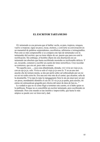 45
EL ESCRITOR TARTAMUDO
EL tartamudo es esa persona que al hablar vacila, se para, tropieza, renquea,
vuelve a tropezar, sigue un poco, recae, etcétera, y convierte su conversación en
un manantial de palabras sorprendentes, cacofónicas, arbitrarias e inimaginables.
Pero esto es más comprensible si se compara este tipo de tartamudez con la
tartamudez del escritor, que no tiene objeto de ser, puesto que para eso está la
rectificación. Sin embargo, el hombre objeto de esta disertación era un
tartamudo tan absoluto que hasta escribiendo mostraba su irrefrenable defecto. Y
así, recuerdo, comenzó a escribir un cuento de tintes terroríficos. Creo recordar
su comienzo, que era así, poco más o menos:
“En aquella caca…, caca casa abandonada, donada, viví vivía un viejo jo jo,
con un ojo jo jo, solo. Vivía so solo el viejo jo jo soso lo. Y en un ano ano
anoche che de tormen menta, se des per pertó sobre sal sobresaltado por un rui
rui rui rui ruido extra ño. Era una eno rme rata de al cantar, que alcantar, salía de
la alcantarilla. Y la repu la repu la repugggnante fiera le ata ata atacó por ser por
sor presa, mordándole diéndole el cue llo. El vie jo jo jo pedía, peía auxilio, mi
entras mí entrasedesan gragraba por efectos del amor de dura de lara ta...”
La verdad es que no sé cómo llegó a terminar este cuento, ni si hubo quien se
lo publicara. Porque no es concebible un escritor tartamudo, pero escribiendo en
tartamudo. Pero este mundo es tan insólito e imprevisible, que hasta lo más
utópico se puede con ver tiren real y dad.
 