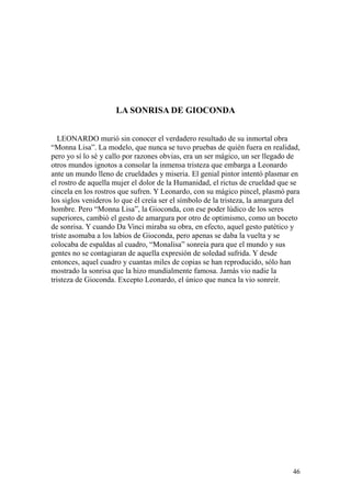 46
LA SONRISA DE GIOCONDA
LEONARDO murió sin conocer el verdadero resultado de su inmortal obra
“Monna Lisa”. La modelo, que nunca se tuvo pruebas de quién fuera en realidad,
pero yo sí lo sé y callo por razones obvias, era un ser mágico, un ser llegado de
otros mundos ignotos a consolar la inmensa tristeza que embarga a Leonardo
ante un mundo lleno de crueldades y miseria. El genial pintor intentó plasmar en
el rostro de aquella mujer el dolor de la Humanidad, el rictus de crueldad que se
cincela en los rostros que sufren. Y Leonardo, con su mágico pincel, plasmó para
los siglos venideros lo que él creía ser el símbolo de la tristeza, la amargura del
hombre. Pero “Monna Lisa”, la Gioconda, con ese poder lúdico de los seres
superiores, cambió el gesto de amargura por otro de optimismo, como un boceto
de sonrisa. Y cuando Da Vinci miraba su obra, en efecto, aquel gesto patético y
triste asomaba a los labios de Gioconda, pero apenas se daba la vuelta y se
colocaba de espaldas al cuadro, “Monalisa” sonreía para que el mundo y sus
gentes no se contagiaran de aquella expresión de soledad sufrida. Y desde
entonces, aquel cuadro y cuantas miles de copias se han reproducido, sólo han
mostrado la sonrisa que la hizo mundialmente famosa. Jamás vio nadie la
tristeza de Gioconda. Excepto Leonardo, el único que nunca la vio sonreír.
 