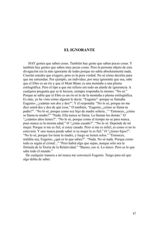 47
EL IGNORANTE
HAY gentes que saben cosas. También hay gente que saben pocas cosas. Y
también hay gentes que saben muy pocas cosas. Pero la persona objeto de esta
divagación era la más ignorante de todas porque no sabía absolutamente nada.
Creerán ustedes que exagero, pero es la pura verdad. No sé cómo decirles para
que me entiendan. Por ejemplo, un individuo, por muy ignorante que sea, sabe
que el Ebro es un río y que el Mont Blanc es una montaña o una pluma
estilográfica. Pero el tipo a que me refiero era todo un alarde de ignorancia. A
cualquier pregunta que se le hiciera, siempre respondía lo mismo: “No sé.”
Porque ni sabía que el Ebro es un río ni lo de la montaña o pluma estilográfica.
Es más, yo he visto cómo alguien le decía: “Eugenio” -porque se llamaba
Eugenio-, ¿cuántas son dos y dos?”. Y él respondía: “No lo sé, porque no me
dice usted dos y dos de qué cosa.” O también, “Eugenio, ¿cómo se llama tu
padre?”. “No lo sé, porque como soy hijo de madre soltera...” “Entonces, ¿cómo
se llama tu madre?” “Nada. Ella nunca se llama. La llaman los demás.” O
“¿cuántos años tienes?”. “No lo sé, porque como el tiempo no se para nunca,
pues nunca es la misma edad.” O “¿estás casado?”. “No lo sé. Depende de mi
mujer. Porque si me es fiel, sí estoy casado. Pero si me es infiel, es como si no lo
estuviera. Y uno nunca puede saber si su mujer le es fiel.” O “¿tienes hijos?”.
“No lo sé, porque los tiene la madre, y luego se tienen solos.” “Entonces,
maldita sea, Eugenio, ¿qué es lo que sabes?”. “Nada. No sé nada. Porque como
todo es según el cristal...” “Pero habrá algo que sepas, aunque sólo sea la
fórmula de la Teoría de la Relatividad.” “Bueno, eso sí. Lo único. Pero es lo que
sabe todo el mundo.”
De cualquier manera a mí nunca me convenció Eugenio. Tengo para mí que
algo debía de saber.
 