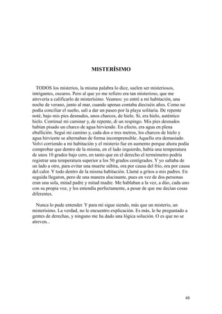 48
MISTERÍSIMO
TODOS los misterios, la misma palabra lo dice, suelen ser misteriosos,
intrigantes, oscuros. Pero al que yo me refiero era tan misterioso, que me
atrevería a calificarlo de misterísimo. Veamos: yo entré a mi habitación, una
noche de verano, junto al mar, cuando apenas contaba dieciséis años. Como no
podía conciliar el sueño, salí a dar un paseo por la playa solitaria. De repente
noté, bajo mis pies desnudos, unos charcos, de hielo. Sí, era hielo, auténtico
hielo. Continué mi caminar y, de repente, di un respingo. Mis pies desnudos
habían pisado un charco de agua hirviendo. En efecto, era agua en plena
ebullición. Seguí mi camino y, cada dos o tres metros, los charcos de hielo y
agua hirviente se alternaban de forma incomprensible. Aquello era demasiado.
Volví corriendo a mi habitación y el misterio fue en aumento porque ahora podía
comprobar que dentro de la misma, en el lado izquierdo, había una temperatura
de unos 10 grados bajo cero, en tanto que en el derecho el termómetro podría
registrar una temperatura superior a los 50 grados centígrados. Y yo saltaba de
un lado a otro, para evitar una muerte súbita, ora por causa del frío, ora por causa
del calor. Y todo dentro de la misma habitación. Llamé a gritos a mis padres. En
seguida llegaron, pero de una manera alucinante, pues en vez de dos personas
eran una sola, mitad padre y mitad madre. Me hablaban a la vez, a dúo, cada uno
con su propia voz, y los entendía perfectamente, a pesar de que me decían cosas
diferentes.
Nunca lo pude entender. Y para mí sigue siendo, más que un misterio, un
misterísimo. La verdad, no le encuentro explicación. Es más, le he preguntado a
gentes de derechas, y ninguno me ha dado una lógica solución. O es que no se
atreven...
 