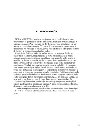 49
ELAUTO-LADRÓN
NORMALMENTE el hombre -o mujer- que nace con el hábito del robo,
naturalmente lo que hace es robarle a los demás, bien sean extraños, amigos o
seres de confianza. Pero Emiliano Gardel decía que robar a los demás era un
pecado por demasía repugnante. Y como a él le gustaba robar, pensaba que lo
más sensato era robarse a sí mismo, con lo cual satisfacía su irrefrenable instinto
de hurto, y al tiempo no perjudicaba a nadie.
Y, en efecto, Emiliano, todas las noches, cuando se acostaba, dejaba su
chaqueta en el armario, apagaba la luz, se metía en la cama y a los pocos
minutos, cuando comprendía que ya debía de estar dormido, se levantaba de
puntillas, se dirigía al armario, sacaba la cartera de su propia chaqueta y, con
mano nerviosa, extraía de ella varios billetes que luego corría a esconder en
alguna parte. Y volvía a meterse en la cama, como si no hubiera hecho nada.
Pero una de estas aciagas noches -la más aciaga-, cuando corría a esconder su
botín, pasó por delante de un espejo y se sorprendió a sí mismo “in fraganti”. Y
contempló su imagen en un gesto a todas luces culpable. Bajó la mirada al suelo,
al tiempo que también lo hacía el Emiliano del espejo. Ninguno supo qué decir.
Hubo un silencio denso, prolongado, interminable. Al fin, Emiliano Gardel, con
paso lento y vacilante, se fue a la cama. Pero no pudo conciliar el sueño.
Cuando llegó la mañana, con los ojos abultados y enrojecidos, se dirigió al
espejo, que le devolvió una imagen idéntica. Y en un repentino ataque de rabia,
destrozó el espejo en mil pedazos. Y se dijo:
-Desde ahora podré robarme cuando quiera y cuanto quiera. Pero sin testigos.
Y Emiliano continuó robándose todos los días de su vida y nadie lo supo
jamás.
 
