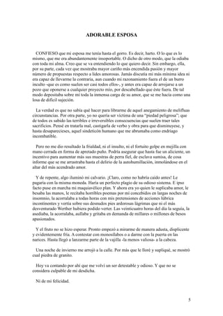 5
ADORABLE ESPOSA
CONFIESO que mi esposa me tenía hasta el gorro. Es decir, harto. O lo que es lo
mismo, que me era abundantemente insoportable. O dicho de otro modo, que la odiaba
con toda mi alma. Creo que se va entendiendo lo que quiero decir. Sin embargo, ella,
por su parte, cada vez que mostraba mayor cariño más encendida pasión y mayor
número de propuestas respecto a lides amorosas. Jamás discutía mi más mínima idea ni
era capaz de llevarme la contraria, aun cuando mi razonamiento fuera el de un burro
inculto -que es como suelen ser casi todos ellos-, y antes era capaz de arrojarse a un
pozo que oponerse a cualquier proyecto mío, por descabellado que éste fuera. De tal
modo depositaba sobre mí toda la inmensa carga de su amor, que se me hacía como una
losa de difícil sujeción.
La verdad es que no sabía qué hacer para librarme de aquel anegamiento de melifluas
circunstancias. Por otra parte, yo no quería ser víctima de una “piedad peligrosa”; que
de todos es sabido las terribles e irreversibles consecuencias que suelen traer tales
sacrificios. Pensé en tratarla mal, castigarla de verbo y obra para que disminuyese, y
hasta desaparecieses, aquel sindeticón humano que me abrumaba como endriago
incombatible.
Pero no me dio resultado la frialdad, ni el insulto, ni el fortuito golpe en mejilla con
mano cerrada en forma de apretado puño. Podría asegurar que hasta fue un aliciente, un
incentivo para aumentar más sus muestras de perra fiel, de esclava sumisa, de cosa
informe que se me arrastraba hasta el delirio de la autohumillación, inmolándose en el
altar del más acendrado amor.
Y de repente, algo iluminó mi calvario. ¡Claro, como no habría caído antes! Le
pagaría con la misma moneda. Haría un perfecto plagio de su odioso sistema. E ipso
facto puse en marcha mi maquiavélico plan. Y ahora era yo quien le suplicaba amor, le
besaba las manos, le recitaba horribles poemas por mí concebidos en largas noches de
insomnio, la acorralaba a todas horas con mis pretensiones de acciones lúbrica
incontinentes y vertía sobre sus desnudos pies ardorosas lágrimas que ni el más
desventurado Werther hubiera podido verter. Las veinticuatro horas del día la seguía, la
asediaba, la acorralaba, aullaba y gritaba en demanda de millares o millones de besos
apasionados.
Y el fruto no se hizo esperar. Pronto empezó a mirarme de manera adusta, displicente
y evidentemente fría. A contestar con monosílabos o a darme con la puerta en las
narices. Hasta llegó a lanzarme parte de la vajilla -la menos valiosa- a la cabeza.
Una noche de invierno me arrojó a la calle. Por más que le lloré y supliqué, se mostró
cual piedra de granito.
Hoy va contando por ahí que me volví un ser detestable y odioso. Y que no se
considera culpable de mi desdicha.
Ni de mi felicidad.
 