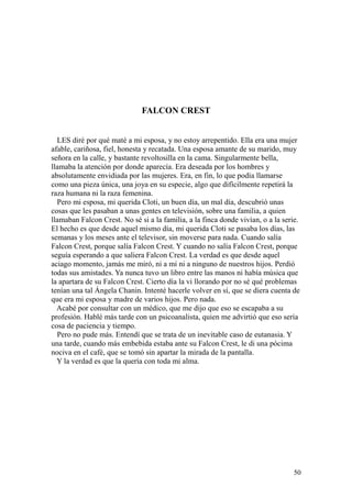 50
FALCON CREST
LES diré por qué maté a mi esposa, y no estoy arrepentido. Ella era una mujer
afable, cariñosa, fiel, honesta y recatada. Una esposa amante de su marido, muy
señora en la calle, y bastante revoltosilla en la cama. Singularmente bella,
llamaba la atención por donde aparecía. Era deseada por los hombres y
absolutamente envidiada por las mujeres. Era, en fin, lo que podía llamarse
como una pieza única, una joya en su especie, algo que difícilmente repetirá la
raza humana ni la raza femenina.
Pero mi esposa, mi querida Cloti, un buen día, un mal día, descubrió unas
cosas que les pasaban a unas gentes en televisión, sobre una familia, a quien
llamaban Falcon Crest. No sé si a la familia, a la finca donde vivían, o a la serie.
El hecho es que desde aquel mismo día, mi querida Cloti se pasaba los días, las
semanas y los meses ante el televisor, sin moverse para nada. Cuando salía
Falcon Crest, porque salía Falcon Crest. Y cuando no salía Falcon Crest, porque
seguía esperando a que saliera Falcon Crest. La verdad es que desde aquel
aciago momento, jamás me miró, ni a mí ni a ninguno de nuestros hijos. Perdió
todas sus amistades. Ya nunca tuvo un libro entre las manos ni había música que
la apartara de su Falcon Crest. Cierto día la vi llorando por no sé qué problemas
tenían una tal Ángela Chanin. Intenté hacerle volver en sí, que se diera cuenta de
que era mi esposa y madre de varios hijos. Pero nada.
Acabé por consultar con un médico, que me dijo que eso se escapaba a su
profesión. Hablé más tarde con un psicoanalista, quien me advirtió que eso sería
cosa de paciencia y tiempo.
Pero no pude más. Entendí que se trata de un inevitable caso de eutanasia. Y
una tarde, cuando más embebida estaba ante su Falcon Crest, le di una pócima
nociva en el café, que se tomó sin apartar la mirada de la pantalla.
Y la verdad es que la quería con toda mi alma.
 