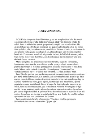 51
JUSTA VENGANZA
ACABO de vengarme de mi Gobierno, y no me arrepiento de ello. En varias
ocasiones solicité su ayuda, dada mi avanzada edad y mi precario estado de
salud. Toda la vida fui un pastor que procuró cumplir con su rudo deber. He
dormido bajo las estrellas en noches en las que el hielo clavaba sobre mi pecho
fríos puñales, y he cruzado mesetas y cordilleras durante el estío, a esa hora en la
que el asno y el jilguero caen bajo el sol, abrasados por un Febo inclemente y
homicida. Pero nunca abandoné mi ganado. Incluso, infinidad de veces ayudé a
bien parir a mis ovejas -hembras-, con la sola ayuda de mis manos y una gran
dosis de buena voluntad.
Me he dirigido a las altas instancias ministeriales, rogando, suplicando,
implorando misericordia, una mínima ayuda, pues ya ni mis manos ni mis
piernas responden al esfuerzo que requieren tan duro oficio como el mío. Pero
nada. Ni una mala carta de consuelo. Ni un siquiera “ya veremos”, o
“estudiaremos su caso”, o “acaso más adelante...”. Nada. Nada de nada.
Pero Dios ha querido que pueda vengarme de tan vergonzante comportamiento
por parte de las autoridades. Les contaré. No hace muchos días, estando yo en el
campo con mis últimas ovejas, de repente descubrí el río más grande que hay en
España. Remonté su curso, paso a paso, hasta llegar a su nacimiento, que se
producía en unas montañas de Lugo. Y luego fui descendiendo, siempre a su
orilla, hasta su desembocadura, que se realiza en Almería. No exagero si digo
que tal río, en su curso medio, alcanzaba más de trescientos metros de anchura
por veinte de profundidad. Y ya cerca de su desembocadura se acercaba a los mil
metros de anchura y a los casi setenta hasta llegar a su fondo. Es posible incluso
que sea de los ríos más caudalosos de Europa.
Pero no pienso declararlo oficialmente. Y hasta es posible que muera
llevándome este secreto a la tumba. Ojo por ojo…
 