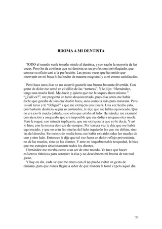53
BROMAA MI DENTISTA
TODO el mundo suele tenerle miedo al dentista, y con razón la mayoría de las
veces. Pero he de confesar que mi dentista es un profesional privilegiado, que
conoce su oficio casi a la perfección. Las pocas veces que ha tenido que
intervenir en mi boca lo ha hecho de manera magistral y a mi entera satisfacción.
Pero hace unos días se me ocurrió gastarle una broma bastante divertida. Con
gesto de dolor me senté en el sillón de las “torturas”. Y le dije: “Hernández,
tengo una muela fatal. Me duele y quiero que me la saques ahora mismo.”
“¿Cuál es?”, me preguntó un tanto desconcertado, pues días antes me había
dicho que gozaba de una envidiable boca, sana como la más pura manzana. Pero
insistí terco y le “obligué” a que me extrajera una muela. Una vez hecho esto,
con bastante destreza según su costumbre, le dije que me había equivocado. Que
no era esa la muela dañada, sino otra que estaba al lado. Hernández me examinó
con atención y aseguraba que era imposible que me doliera ninguna otra muela.
Pero le rogué, con mirada suplicante, que me extrajera la que yo le decía. Y así
lo hizo, con la misma destreza de siempre. Por tercera vez le dije que me había
equivocado, y que no eran las muelas del lado izquierdo las que me dolían, sino
las del derecho. En menos de media hora, me había extraído todas las muelas de
uno y otro lado. Entonces le dije que tal vez fuera un dolor reflejo proveniente,
no de las muelas, sino de los dientes. Y ante mi inquebrantable terquedad, le hice
que me extrajera absolutamente todos los dientes.
Hernández me miraba como a un ser de otro mundo. Yo tuve que hacer
esfuerzos titánicos para contener la risa y no descubriera mi broma de tan mal
gusto.
Y hoy en día, cada ve que me cruzo con él no puedo evitar un gesto de
cinismo, para que nunca llegue a saber de qué manera le tomé el pelo aquel día.
 