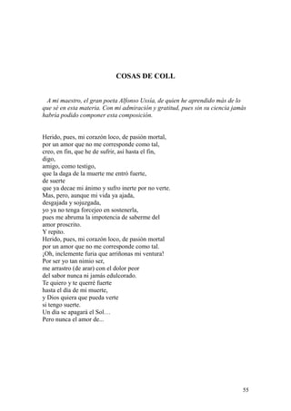 55
COSAS DE COLL
A mi maestro, el gran poeta Alfonso Ussía, de quien he aprendido más de lo
que sé en esta materia. Con mi admiración y gratitud, pues sin su ciencia jamás
habría podido componer esta composición.
Herido, pues, mi corazón loco, de pasión mortal,
por un amor que no me corresponde como tal,
creo, en fin, que he de sufrir, así hasta el fin,
digo,
amigo, como testigo,
que la daga de la muerte me entró fuerte,
de suerte
que ya decae mi ánimo y sufro inerte por no verte.
Mas, pero, aunque mi vida ya ajada,
desgajada y sojuzgada,
yo ya no tenga forcejeo en sostenerla,
pues me abruma la impotencia de saberme del
amor proscrito.
Y repito.
Herido, pues, mi corazón loco, de pasión mortal
por un amor que no me corresponde como tal.
¡Oh, inclemente furia que arriñonas mi ventura!
Por ser yo tan nimio ser,
me arrastro (de arar) con el dolor peor
del sabor nunca ni jamás edulcorado.
Te quiero y te querré fuerte
hasta el día de mi muerte,
y Dios quiera que pueda verte
si tengo suerte.
Un día se apagará el Sol…
Pero nunca el amor de...
 