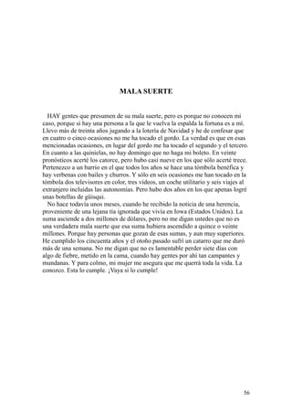 56
MALA SUERTE
HAY gentes que presumen de su mala suerte, pero es porque no conocen mi
caso, porque si hay una persona a la que le vuelva la espalda la fortuna es a mí.
Llevo más de treinta años jugando a la lotería de Navidad y he de confesar que
en cuatro o cinco ocasiones no me ha tocado el gordo. La verdad es que en esas
mencionadas ocasiones, en lugar del gordo me ha tocado el segundo y el tercero.
En cuanto a las quinielas, no hay domingo que no haga mi boleto. En veinte
pronósticos acerté los catorce, pero hubo casi nueve en los que sólo acerté trece.
Pertenezco a un barrio en el que todos los años se hace una tómbola benéfica y
hay verbenas con bailes y churros. Y sólo en seis ocasiones me han tocado en la
tómbola dos televisores en color, tres vídeos, un coche utilitario y seis viajes al
extranjero incluidas las autonomías. Pero hubo dos años en los que apenas logré
unas botellas de güisqui.
No hace todavía unos meses, cuando he recibido la noticia de una herencia,
proveniente de una lejana tía ignorada que vivía en Iowa (Estados Unidos). La
suma asciende a dos millones de dólares, pero no me digan ustedes que no es
una verdadera mala suerte que esa suma hubiera ascendido a quince o veinte
millones. Porque hay personas que gozan de esas sumas, y aun muy superiores.
He cumplido los cincuenta años y el otoño pasado sufrí un catarro que me duró
más de una semana. No me digan que no es lamentable perder siete días con
algo de fiebre, metido en la cama, cuando hay gentes por ahí tan campantes y
mundanas. Y para colmo, mi mujer me asegura que me querrá toda la vida. La
conozco. Esta lo cumple. ¡Vaya si lo cumple!
 