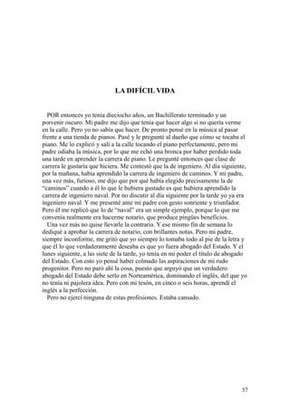 57
LA DIFÍCIL VIDA
POR entonces yo tenía dieciocho años, un Bachillerato terminado y un
porvenir oscuro. Mi padre me dijo que tenía que hacer algo si no quería verme
en la calle. Pero yo no sabía que hacer. De pronto pensé en la música al pasar
frente a una tienda de pianos. Pasé y le pregunté al dueño que cómo se tocaba el
piano. Me lo explicó y salí a la calle tocando el piano perfectamente, pero mi
padre odiaba la música, por lo que me echó una bronca por haber perdido toda
una tarde en aprender la carrera de piano. Le pregunté entonces que clase de
carrera le gustaría que hiciera. Me contestó que la de ingeniero. Al día siguiente,
por la mañana, había aprendido la carrera de ingeniero de caminos. Y mi padre,
una vez más, furioso, me dijo que por qué había elegido precisamente la de
“caminos” cuando a él lo que le hubiera gustado es que hubiera aprendido la
carrera de ingeniero naval. Por no discutir al día siguiente por la tarde yo ya era
ingeniero naval. Y me presenté ante mi padre con gesto sonriente y triunfador.
Pero él me replicó que lo de “naval” era un simple ejemplo, porque lo que me
convenía realmente era hacerme notario, que produce pingües beneficios.
Una vez más no quise llevarle la contraria. Y ese mismo fin de semana lo
dediqué a aprobar la carrera de notario, con brillantes notas. Pero mi padre,
siempre inconforme, me gritó que yo siempre lo tomaba todo al pie de la letra y
que él lo que verdaderamente deseaba es que yo fuera abogado del Estado. Y el
lunes siguiente, a las siete de la tarde, yo tenía en mi poder el título de abogado
del Estado. Con esto yo pensé haber colmado las aspiraciones de mi rudo
progenitor. Pero no paró ahí la cosa, puesto que arguyó que un verdadero
abogado del Estado debe serlo en Norteamérica, dominando el inglés, del que yo
no tenía ni pajolera idea. Pero con mi tesón, en cinco o seis horas, aprendí el
inglés a la perfección.
Pero no ejercí ninguna de estas profesiones. Estaba cansado.
 