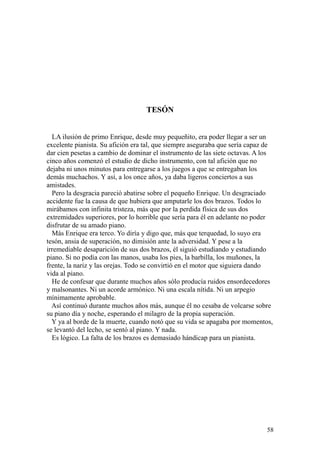 58
TESÓN
LA ilusión de primo Enrique, desde muy pequeñito, era poder llegar a ser un
excelente pianista. Su afición era tal, que siempre aseguraba que sería capaz de
dar cien pesetas a cambio de dominar el instrumento de las siete octavas. A los
cinco años comenzó el estudio de dicho instrumento, con tal afición que no
dejaba ni unos minutos para entregarse a los juegos a que se entregaban los
demás muchachos. Y así, a los once años, ya daba ligeros conciertos a sus
amistades.
Pero la desgracia pareció abatirse sobre el pequeño Enrique. Un desgraciado
accidente fue la causa de que hubiera que amputarle los dos brazos. Todos lo
mirábamos con infinita tristeza, más que por la perdida física de sus dos
extremidades superiores, por lo horrible que sería para él en adelante no poder
disfrutar de su amado piano.
Más Enrique era terco. Yo diría y digo que, más que terquedad, lo suyo era
tesón, ansia de superación, no dimisión ante la adversidad. Y pese a la
irremediable desaparición de sus dos brazos, él siguió estudiando y estudiando
piano. Si no podía con las manos, usaba los pies, la barbilla, los muñones, la
frente, la nariz y las orejas. Todo se convirtió en el motor que siguiera dando
vida al piano.
He de confesar que durante muchos años sólo producía ruidos ensordecedores
y malsonantes. Ni un acorde armónico. Ni una escala nítida. Ni un arpegio
mínimamente aprobable.
Así continuó durante muchos años más, aunque él no cesaba de volcarse sobre
su piano día y noche, esperando el milagro de la propia superación.
Y ya al borde de la muerte, cuando notó que su vida se apagaba por momentos,
se levantó del lecho, se sentó al piano. Y nada.
Es lógico. La falta de los brazos es demasiado hándicap para un pianista.
 