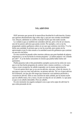 59
YO, ADIVINO
HAY personas que gozan de la maravillosa facultad de la adivinación. Gentes
que ignoran absolutamente algo sobre algo y que por una extraña sensibilidad
ven, intuyen, adelantan su cerebro al propio hecho que más tarde sucede.
La verdad es que yo también me considero adivino, pero si he de ser sincero,
uno de los peores adivinos que jamás existió. Por ejemplo, a mí se me ha
preguntado cuántos garbanzos caben en un saco que contiene cien kilos. Y sí, he
dicho una cantidad, la primera que se me ha ocurrido, pero jamás me he
aproximado ni por lo más remoto a la cantidad exacta de garbanzos que contiene
un saco de cien kilos.
En otra ocasión ha pasado sobre nuestras cabezas una gran bandada de pájaros
migratorios y se me ha hecho la misma pregunta: “¿Cuántos pájaros van volando
por ahí?”. Y yo he dicho seiscientos lo mismo que podría haber dicho mil
quinientos.
Podría pasarme todo el día poniéndoles ejemplos acerca de las miles de veces
que se me han hecho preguntas de carácter más o menos esotérico, y a las que
nunca, ni por excepción, he sabido responder con la menor aproximación.
Y eso no quiere decir que yo no sea un adivino, sino que, a fuer de sincero, lo
que pasa es que soy muy mal adivino, un pésimo adivino. Tal vez el peor adivino
de la Historia, sin que por ello tenga que renunciar a mi auténtica profesión y
vocación de adivino. Sólo es una cuestión de mala calidad, por la misma razón
que un caballo renco, feo y tosco, no por eso deja de ser un caballo. Lo que pasa
es que es un caballo detestable. Pero un caballo.
En este momento me jugaría cualquier cosa a que sería capaz de adivinar lo
que están pensando de mí.
 