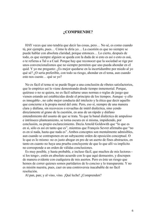 6
¿COMPRENDE?
HAY veces que uno tendría que decir las cosas, pero… No sé, es como cuando
tú, por ejemplo, pues… Cómo le diría yo… La cuestión es que no siempre se
puede hablar con absoluta claridad, porque entonces… Lo cierto, después de
todo, es que siempre alguien se queda con la duda de si esto es así o esto es asá,
o te refieras a Tal o a Cual. Porque hay que reconocer que la sociedad se rige por
unos convencionalismos que no siempre permiten que uno pueda ahondar en el
quid. Y yo me pregunto: ¿Es mejor quedarse en la incertidumbre por miedo al yo
qué sé? ¿O sería preferible, con todo su riesgo, ahondar en el tema, aun cuando
esto nos cueste… qué se yo?
No es fácil el tema ni se puede llegar a una conclusión de ribetes satisfactorios,
que lo empírico así lo viene demostrando desde tiempo inmemorial. Porque,
quiérase o no se quiera, no es fácil saltarse unas normas o reglas de juego que
vienen estando así establecidas desde el principio de los tiempos. Aunque -y ello
es innegable-, no cabe mejor conducta del intelecto y la ética que decir aquello
que concierne a la propia moral del ente. Pero, eso sí, siempre de una manera
clara y diáfana, sin recovecos o revueltas de inútil dialéctica, sino yendo
directamente al grano de la cuestión, en aras de un rápido y diáfano
entendimiento del asunto de que se trata. Ya que la banal dialéctica de ampuloso
e intrínseco planteamiento, se torna oscura en sí misma, impidiendo, por
conclusión, su propio esclarecimiento. Decía Arnold Goldswith que “lo que es
en sí, sólo es así en tanto que es”, mientras que François Sevret afirmaba que “no
es en sí nada, hasta que nada es”. Ambos conceptos son mentalmente admisibles,
aun cuando se contraponen en un subyacente orden de oposición conceptual. O
lo que es lo mismo: no es justo abogar en pro de un aserto de fines abstractos, en
tanto en cuanto no haya una prueba concluyente de que lo que allí va implícito
no corresponde a un orden de válidas conclusiones.
Es muy posible, y hasta probable, e incluso fácil, que muchos de mis lectores -
si los tengo-, estén en absoluto acuerdo con lo que aquí demuestro, y discrepen
de manera evidente con cualquiera de mis asertos. Pero es éste un riesgo que
hemos de correr quienes somos partidarios de lo conciso y lo transparente. Y no
es misión nuestra, pues, caer en una controversia inacabable de no fácil
resolución.
Al pan, pan; y al vino, vino. ¡Qué leche! ¿Comprenden?
 