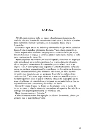 60
LA FUGA
AQUEL matrimonio se tiraba los trastos a la cabeza constantemente. Se
insultaba e incluso demostraba bastante descortesía entre sí. Es decir, se trataba
de un matrimonio normal y corriente, con la diferencia de que éste lo
demostraba.
Producto de aquel enlace era un bello y robusto niño de ojos azules y cabellos
de oro, frente despejada e inteligencia despierta. Y por esta misma razón, la
criatura no pudo soportar al ver a sus progenitores en eterna lucha, por lo que
decidió abandonar el hogar, a la temprana edad de ocho meses, dejando la carta
que a continuación les transcribo.
“Queridos padres: he decidido, por iniciativa propia, abandonar ese hogar que
estáis convirtiendo en un infierno continuo. Me es absolutamente intolerable
tolerar o soportar las constantes desavenencias que envuelven vuestras ya
trágicas vidas. Y como juzgo desde un punto de vista absolutamente cartesiano
que no me es viable una continuación en ese hogar, prefiero alejarme de vosotros
con una tristeza hamletiana, pero de manera irrevocable, en busca de otros
horizontes más halagüeños, en los que pueda desarrollar sin trabas éste mi
comienzo vital. Y ahora que tengo solamente ocho meses, considero que es el
momento oportuno, antes de que la costumbre o la desidia hagan presa de mí,
acaso obnubilando mi entendimiento o torciendo un proyecto vital que hoy por
hoy considero el más conveniente y favorable a mi futuro.
No me llevo nada de casa. He dejado los dos chupetes sobre la mesita de
noche, así como el biberón totalmente intacto junto a los potitos. Tan sólo llevo
conmigo unos piquitos para mudar y los botines de lana.
Hasta siempre, vuestro… Quiquito.”
Cada cual es responsable de sus propias decisiones. En este caso, pienso que
Quiquito hizo lo que más le convenía.
 