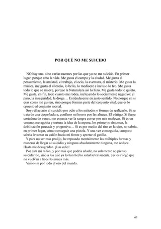 61
POR QUÉ NO ME SUICIDO
NO hay una, sino varias razones por las que yo no me suicido. En primer
lugar, porque amo la vida. Me gusta el campo y la ciudad. Me gusta el
pensamiento, la amistad, el trabajo, el ocio, la aventura, el misterio. Me gusta la
música, me gusta el silencio, lo bello, lo mediocre e incluso lo feo. Me gusta
todo lo que se mueve, porque la Naturaleza así lo hizo. Me gusta todo lo quieto.
Me gusta, en fin, todo cuanto me rodea, incluyendo lo socialmente negativo: el
paro, la inseguridad, la droga… Entiéndaseme en justo sentido. No porque en si
esas cosas me gusten, sino porque forman parte del conjunto vital, que es lo
opuesto al conjunto mortal.
Soy refractario al suicidio por odio a los métodos o formas de realizarlo. Si se
trata de una despeñadura, confieso mi horror por las alturas. El vértigo. Si fuese
cortadura de venas, me espanta ver la sangre correr por mis muñecas. Si es un
veneno, me agobia y tortura la idea de la espera, los primeros síntomas, la
debilitación pausada y progresiva… Si es por medio del tiro en la sien, no sabría,
en primer lugar, cómo conseguir una pistola. Y una vez conseguida, tampoco
sabría levantar su cañón hacia mi frente y apretar el gatillo.
Y para no ser más prolijo, he repasado mentalmente las múltiples formas y
maneras de llegar al suicidio y ninguna absolutamente ninguna, me seduce.
Hasta me desagradan. ¡Las odio!
Por esta mi razón, y por más que podría añadir, no solamente no pienso
suicidarme, sino a los que ya lo han hecho satisfactoriamente, yo les ruego que
no vuelvan a hacerlo nunca más.
Vamos ni por todo el oro del mundo.
 