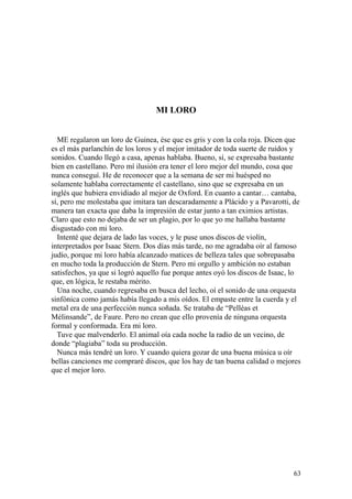 63
MI LORO
ME regalaron un loro de Guinea, ése que es gris y con la cola roja. Dicen que
es el más parlanchín de los loros y el mejor imitador de toda suerte de ruidos y
sonidos. Cuando llegó a casa, apenas hablaba. Bueno, sí, se expresaba bastante
bien en castellano. Pero mí ilusión era tener el loro mejor del mundo, cosa que
nunca conseguí. He de reconocer que a la semana de ser mi huésped no
solamente hablaba correctamente el castellano, sino que se expresaba en un
inglés que hubiera envidiado al mejor de Oxford. En cuanto a cantar… cantaba,
sí, pero me molestaba que imitara tan descaradamente a Plácido y a Pavarotti, de
manera tan exacta que daba la impresión de estar junto a tan eximios artistas.
Claro que esto no dejaba de ser un plagio, por lo que yo me hallaba bastante
disgustado con mi loro.
Intenté que dejara de lado las voces, y le puse unos discos de violín,
interpretados por Isaac Stern. Dos días más tarde, no me agradaba oír al famoso
judío, porque mi loro había alcanzado matices de belleza tales que sobrepasaba
en mucho toda la producción de Stern. Pero mi orgullo y ambición no estaban
satisfechos, ya que si logró aquello fue porque antes oyó los discos de Isaac, lo
que, en lógica, le restaba mérito.
Una noche, cuando regresaba en busca del lecho, oí el sonido de una orquesta
sinfónica como jamás había llegado a mis oídos. El empaste entre la cuerda y el
metal era de una perfección nunca soñada. Se trataba de “Pelléas et
Mélinsande”, de Faure. Pero no crean que ello provenía de ninguna orquesta
formal y conformada. Era mi loro.
Tuve que malvenderlo. El animal oía cada noche la radio de un vecino, de
donde “plagiaba” toda su producción.
Nunca más tendré un loro. Y cuando quiera gozar de una buena música u oír
bellas canciones me compraré discos, que los hay de tan buena calidad o mejores
que el mejor loro.
 