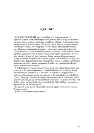 64
AQUEL TIPO
INDISCUTIBLEMENTE aquel individuo se lo tenía muy creído. Era
orgulloso y fatuo, y aún no me explico bien por qué. Desde luego, un elemento
que mide uno noventa de estatura, de complexión atlética y facciones perfectas
no es para que se le suba la cosa a la cabeza, ya que tipos de la misma estatura
abundan en el mundo. Por otra parte, el hecho de que hablara perfectamente
once idiomas y seis dialectos tampoco es como para sentarse en un trono de
cristal. Asimismo, el que fuera el número uno en cada una de las cinco carreras
que tenía aprobadas no es, ni mucho menos, para creerse un semidios. Y si nos
referimos a lo deportivo, la circunstancia de que hubiera sido cuatro veces
campeón mundial de ajedrez, otras tres de esgrima, dos de salto de pértiga, cinco
de golf y siete de patinaje artístico, tampoco tales hechos le sitúan en un Parnaso
humanamente mítico, ya que campeones de todas esas especialidades los ha
habido en numerosas ocasiones.
Y todo lo anterior, pase, bueno, en fin, sí, qué le voy a decir. Pero cuando a mí
se me hacía del todo insoportable es cuando hablaba de sus inventos y de sus
descubrimientos científicos, o te enseñaba las numerosas fotografías que le
hicieron en Suecia cada una de las veces que le fue concedido el premio Nobel:
Física, Química y Literatura. Sí, porque además era escritor. Y no es que tuviera
un estilo definido, ya que era bastante fácil confundirlo con el de Cervantes, o el
de Quevedo, e incluso el del mismo Camilo J. De Cela, Delibes y tantos otros
que andan por ahí de académicos.
En fin, está visto que en este mundo, cualquier tipejo, por la menor cosa, se
llena de vanidad.
Como si los demás fuéramos menos.
 