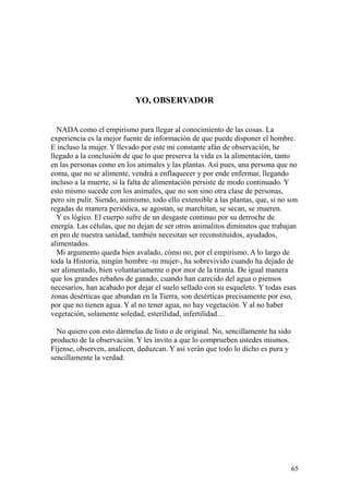 65
YO, OBSERVADOR
NADA como el empirismo para llegar al conocimiento de las cosas. La
experiencia es la mejor fuente de información de que puede disponer el hombre.
E incluso la mujer. Y llevado por este mi constante afán de observación, he
llegado a la conclusión de que lo que preserva la vida es la alimentación, tanto
en las personas como en los animales y las plantas. Así pues, una persona que no
coma, que no se alimente, vendrá a enflaquecer y por ende enfermar, llegando
incluso a la muerte, si la falta de alimentación persiste de modo continuado. Y
esto mismo sucede con los animales, que no son sino otra clase de personas,
pero sin pulir. Siendo, asimismo, todo ello extensible a las plantas, que, si no son
regadas de manera periódica, se agostan, se marchitan, se secan, se mueren.
Y es lógico. El cuerpo sufre de un desgaste continuo por su derroche de
energía. Las células, que no dejan de ser otros animalitos diminutos que trabajan
en pro de nuestra sanidad, también necesitan ser reconstituidos, ayudados,
alimentados.
Mi argumento queda bien avalado, cómo no, por el empirismo. A lo largo de
toda la Historia, ningún hombre -ni mujer-, ha sobrevivido cuando ha dejado de
ser alimentado, bien voluntariamente o por mor de la tiranía. De igual manera
que los grandes rebaños de ganado, cuando han carecido del agua o piensos
necesarios, han acabado por dejar el suelo sellado con su esqueleto. Y todas esas
zonas desérticas que abundan en la Tierra, son desérticas precisamente por eso,
por que no tienen agua. Y al no tener agua, no hay vegetación. Y al no haber
vegetación, solamente soledad, esterilidad, infertilidad…
No quiero con esto dármelas de listo o de original. No, sencillamente ha sido
producto de la observación. Y les invito a que lo comprueben ustedes mismos.
Fíjense, observen, analicen, deduzcan. Y así verán que todo lo dicho es pura y
sencillamente la verdad.
 