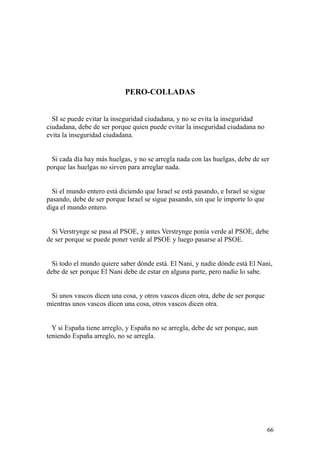 66
PERO-COLLADAS
SI se puede evitar la inseguridad ciudadana, y no se evita la inseguridad
ciudadana, debe de ser porque quien puede evitar la inseguridad ciudadana no
evita la inseguridad ciudadana.
Si cada día hay más huelgas, y no se arregla nada con las huelgas, debe de ser
porque las huelgas no sirven para arreglar nada.
Si el mundo entero está diciendo que Israel se está pasando, e Israel se sigue
pasando, debe de ser porque Israel se sigue pasando, sin que le importe lo que
diga el mundo entero.
Si Verstrynge se pasa al PSOE, y antes Verstrynge ponía verde al PSOE, debe
de ser porque se puede poner verde al PSOE y luego pasarse al PSOE.
Si todo el mundo quiere saber dónde está. El Nani, y nadie dónde está El Nani,
debe de ser porque El Nani debe de estar en alguna parte, pero nadie lo sabe.
Si unos vascos dicen una cosa, y otros vascos dicen otra, debe de ser porque
mientras unos vascos dicen una cosa, otros vascos dicen otra.
Y si España tiene arreglo, y España no se arregla, debe de ser porque, aun
teniendo España arreglo, no se arregla.
 