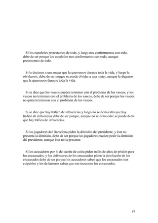 67
SI los españoles protestamos de todo, y luego nos conformamos con todo,
debe de ser porque los españoles nos conformamos con todo, aunque
protestemos de todo.
Si le decimos a una mujer que la querremos durante toda la vida, y luego la
olvidamos, debe de ser porque se puede olvidar a una mujer, aunque le digamos
que la querremos durante toda la vida.
Si se dice que los vascos pueden terminar con el problema de los vascos, y los
vascos no terminan con el problema de los vascos, debe de ser porque los vascos
no quieren terminar con el problema de los vascos.
Si se dice que hay tráfico de influencias y luego no se demuestra que hay
tráfico de influencias debe de ser porque, aunque no se demuestre se puede decir
que hay tráfico de influencias.
Si los jugadores del Barcelona piden la dimisión del presidente, y éste no
presenta la dimisión, debe de ser porque los jugadores pueden pedir la dimisión
del presidente, aunque éste no la presente.
Si los acusadores por lo del aceite de colza piden miles de años de prisión para
los encausados, y los defensores de los encausados piden la absolución de los
encausados debe de ser porque los acusadores saben que los encausados son
culpables y los defensores saben que son inocentes los encausados.
 