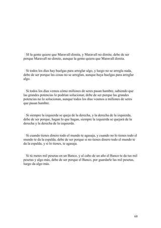 68
SI la gente quiere que Maravall dimita, y Maravall no dimite, debe de ser
porque Maravall no dimite, aunque la gente quiera que Maravall dimita.
Si todos los días hay huelgas para arreglar algo, y luego no se arregla nada,
debe de ser porque las cosas no se arreglan, aunque haya huelgas para arreglar
algo.
Si todos los días vemos cómo millones de seres pasan hambre, sabiendo que
las grandes potencias lo podrían solucionar, debe de ser porque las grandes
potencias no lo solucionan, aunque todos los días veamos a millones de seres
que pasan hambre.
Si siempre la izquierda se queja de la derecha, y la derecha de la izquierda,
debe de ser porque, hagan lo que hagan, siempre la izquierda se quejará de la
derecha y la derecha de la izquierda.
Si cuando tienes dinero todo el mundo te agasaja, y cuando no lo tienes todo el
mundo te da la espalda, debe de ser porque si no tienes dinero todo el mundo te
da la espalda, y si lo tienes, te agasaja.
Si tú metes mil pesetas en un Banco, y al cabo de un año el Banco te da tus mil
pesetas y algo más, debe de ser porque el Banco, por guardarle las mil pesetas,
luego da algo más.
 