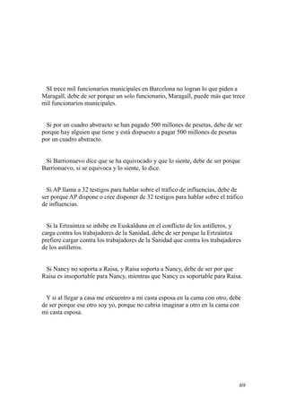 69
SI trece mil funcionarios municipales en Barcelona no logran lo que piden a
Maragall, debe de ser porque un solo funcionario, Maragall, puede más que trece
mil funcionarios municipales.
Si por un cuadro abstracto se han pagado 500 millones de pesetas, debe de ser
porque hay alguien que tiene y está dispuesto a pagar 500 millones de pesetas
por un cuadro abstracto.
Si Barrionuevo dice que se ha equivocado y que lo siente, debe de ser porque
Barrionuevo, si se equivoca y lo siente, lo dice.
Si AP llama a 32 testigos para hablar sobre el tráfico de influencias, debe de
ser porque AP dispone o cree disponer de 32 testigos para hablar sobre el tráfico
de influencias.
Si la Ertzaintza se inhibe en Euskalduna en el conflicto de los astilleros, y
carga contra los trabajadores de la Sanidad, debe de ser porque la Ertzaintza
prefiere cargar contra los trabajadores de la Sanidad que contra los trabajadores
de los astilleros.
Si Nancy no soporta a Raisa, y Raisa soporta a Nancy, debe de ser por que
Raisa es insoportable para Nancy, mientras que Nancy es soportable para Raisa.
Y si al llegar a casa me encuentro a mi casta esposa en la cama con otro, debe
de ser porque ese otro soy yo, porque no cabría imaginar a otro en la cama con
mi casta esposa.
 