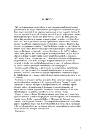 7
EL BINGO
NO existe persona de mayor talento ni mejor conocedor del talante humano
que el inventor del bingo. Se necesita una gran capacidad de observación, gozar
de un empirismo vital de tal magnitud que anonada al más exigente. Se trata de
poner en manos de la gente, de la mayor parte de la gente, un juego que consista
en arriesgar muy poco dinero para ganar mucho. Ustedes me dirán, claro, la
lotería. Por poco dinero se pueden obtener pingües y gratuitos beneficios. Pero
no es “esa” lotería, para la que hay que esperar meses o quincenas o semanas
enteras. No, el bingo ofrece esa misma oportunidad, con lapsos de cinco a diez
minutos de espera como máximo. Y más facilidades todavía. No hace distinción
de raza, color o sexo. Tampoco se exige vastos conocimientos culturales ni título
o carrera. Basta con no ser sordo y conocer los números del 1 al 90. Incluso
siendo sordo, porque para ello se dispone de unas pantallas de circuito interior
televisivo, donde van apareciendo sucesivamente los susodichos numeritos.
¡Ah!, y nada de tener que pensar o hacer cálculos mentales que puedan poner en
peligro la buena salud de las meninges. Simplemente tener en la mano un
bolígrafo o similar -que también lo proporciona la casa- e ir tachando números
del cartón a medida que vayan coincidiendo con los del jugador.
No me negarán ustedes que es de un mérito inconmensurable lograr tamaño
invento, en el que personas de toda condición diariamente se ponen -nos
ponemos- ante unas cartulinas que pueden sorprendernos con la varita mágica
del hada Fortuna, sin el menor esfuerzo físico o químico por nuestra parte ni por
la de nadie.
Confieso que a veces he perdido gran parte de mi tiempo en imaginar un juego
que fuera la posible competencia del bingo y confieso mi fracaso. Por más
vueltas que le he dado no logré, ni por aproximación, dar forma real a pueril
artilugio, treta o estratagema que desbancara o ni siquiera igualara a tan
angelicalmente infernal jueguecito. Y dudo que en mucho tiempo de ahora en
adelante alguien sea capaz de hacerlo con la más mínima ventaja.
Esta es la razón por la que dije al principio que quien dio a luz el bingo fuera
digno de más altos y ambiciosos proyectos. Un ser así podría, sin la menor duda,
ostentar cargos de alta responsabilidad en el Ministerio de Hacienda o en
cualquier otro de gestión financiera. Nuestro país necesita cerebros de tal índole
que nos haga brotar de este mar de incertidumbres fiduciarias. Sé que es mucho
pedir, pero los españoles, en cuestión de milagros, estamos harto acostumbrados.
Podría decirse que hasta por ellos vivimos.
Esperemos.
 