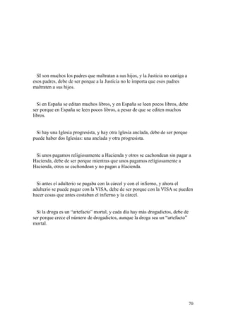 70
SI son muchos los padres que maltratan a sus hijos, y la Justicia no castiga a
esos padres, debe de ser porque a la Justicia no le importa que esos padres
maltraten a sus hijos.
Si en España se editan muchos libros, y en España se leen pocos libros, debe
ser porque en España se leen pocos libros, a pesar de que se editen muchos
libros.
Si hay una Iglesia progresista, y hay otra Iglesia anclada, debe de ser porque
puede haber dos Iglesias: una anclada y otra progresista.
Si unos pagamos religiosamente a Hacienda y otros se cachondean sin pagar a
Hacienda, debe de ser porque mientras que unos pagamos religiosamente a
Hacienda, otros se cachondean y no pagan a Hacienda.
Si antes el adulterio se pagaba con la cárcel y con el infierno, y ahora el
adulterio se puede pagar con la VISA, debe de ser porque con la VISA se pueden
hacer cosas que antes costaban el infierno y la cárcel.
Si la droga es un “artefacto” mortal, y cada día hay más drogadictos, debe de
ser porque crece el número de drogadictos, aunque la droga sea un “artefacto”
mortal.
 