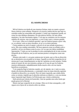 71
EL SOSPECHOSO
MI tía Federica era dueña de una inmensa fortuna, tanto en cuanto a poseer
fincas rústicas como urbanas. Respecto a la joyería, podría decirse que bajo su
custodia estaba las esmeraldas más grandes y verdes que imaginarse pueda, así
como los más diáfanos diamantes, los más pulcros berilos, las más rubias
amatistas y las más fascinantes ágatas. Y eso que no contamos con los mejores
caballos de carreras -uno era ingeniero- o con el más vasto y extenso ganado.
En el caso -¡Dios no lo hubiera querido!- que tía Federica pasara a peor vida,
yo, su sobrino, sería su único heredero, al ser yo su único pariente.
Cierta mañana me miré al espejo y advertí en mí una mirada misteriosa y
torva. Mis ojos estaban entornados. Mi boca aparecía como un afilado corte a
cuchillo y mi tez era blanca como la cera, a la vez que mis labios temblaban
ligeramente. Y todo eso me lo produjo la sola contemplación de la más reciente
fotografía de tía Federica, una ya casi anciana pronta a extinguirse como una
pavesa.
Minutos más tarde vi, con gran sorpresa por mi parte, que yo iba en dirección
de su dormitorio con un puñal en la mano. Aquello ya me hizo sospechar de mí
mismo por lo que inmediatamente no dejé de vigilarme un solo instante. Estaba
atento al menor de mis movimientos, porque en el caso de que tía Federica
muriera súbitamente, indudablemente dicha muerte sólo a mí me traería
beneficios económicos.
Y mi sospecha llegó al máximo cuando, así, de repente, me vi ante su cama,
donde ella dormía plácidamente, y contemplé cómo mi mano derecha esgrimía
el puñal en dirección a su corazón. Pero mi mano izquierda, que estaba alerta
como yo mismo, impidió que la derecha realizara su objetivo, y con esa misma
mano izquierda logré llamar a la Policía para que viniera a detenerme.
Sufro prisión por intento de homicidio. Aún me quedan unos años hasta que
pueda gozar de la libertad.
Menos mal que sospeché de mí a tiempo. Otros no lo han conseguido, y allí
siguen con el peso de su miseria sobre sus almas.
 