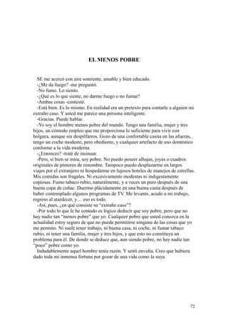 72
EL MENOS POBRE
SE me acercó con aire sonriente, amable y bien educado.
-¿Me da fuego? -me preguntó.
-No fumo. Lo siento.
-¿Qué es lo que siente, no darme fuego o no fumar?
-Ambas cosas -contesté.
-Está bien. Es lo mismo. En realidad era un pretexto para contarle a alguien mi
extraño caso. Y usted me parece una persona inteligente.
-Gracias. Puede hablar.
-Yo soy el hombre menos pobre del mundo. Tengo una familia, mujer y tres
hijos, un cómodo empleo que me proporciona lo suficiente para vivir con
holgura, aunque sin despilfarros. Gozo de una confortable casita en las afueras,
tengo un coche modesto, pero obediente, y cualquier artefacto de uso doméstico
conforme a la vida moderna.
-¿Entonces? -traté de insinuar.
-Pero, si bien se mira, soy pobre. No puedo poseer alhajas, joyas o cuadros
originales de pintores de renombre. Tampoco puedo desplazarme en largos
viajes por el extranjero ni hospedarme en lujosos hoteles de manojos de estrellas.
Mis comidas son frugales. Ni excesivamente modestas ni indigestamente
copiosas. Fumo tabaco rubio, naturalmente, y a veces un puro después de una
buena copa de coñac. Duermo plácidamente en una buena cama después de
haber contemplado algunos programas de TV. Me levanto, acudo a mi trabajo,
regreso al atardecer, y… eso es todo.
-Así, pues, ¿en qué consiste su “extraño caso”?
-Por todo lo que le he contado es lógico deducir que soy pobre, pero que no
hay nadie tan “menos pobre” que yo. Cualquier pobre que usted conozca en la
actualidad estoy seguro de que no puede permitirse ninguna de las cosas que yo
me permito. Ni suele tener trabajo, ni buena casa, ni coche, ni fumar tabaco
rubio, ni tener una familia, mujer y tres hijos, y que esto no constituya un
problema para él. De donde se deduce que, aun siendo pobre, no hay nadie tan
“poco” pobre como yo.
Indudablemente aquel hombre tenía razón. Y sentí envidia. Creo que hubiera
dado toda mi inmensa fortuna por gozar de una vida como la suya.
 