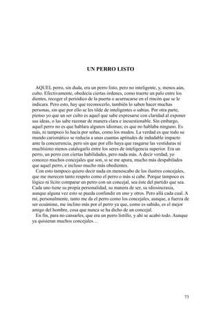73
UN PERRO LISTO
AQUEL perro, sin duda, era un perro listo, pero no inteligente, y, menos aún,
culto. Efectivamente, obedecía ciertas órdenes, como traerte un palo entre los
dientes, recoger el periódico de la puerta o acurrucarse en el rincón que se le
indicara. Pero esto, hay que reconocerlo, también lo saben hacer muchas
personas, sin que por ello se les tilde de inteligentes o sabias. Por otra parte,
pienso yo que un ser culto es aquel que sabe expresarse con claridad al exponer
sus ideas, o las sabe razonar de manera clara e incuestionable. Sin embargo,
aquel perro no es que hablara algunos idiomas; es que no hablaba ninguno. Es
más, ni tampoco lo hacía por señas, como los mudos. La verdad es que todo su
mundo carismático se reducía a unas cuantas aptitudes de indudable impacto
ante la concurrencia, pero sin que por ello haya que rasgarse las vestiduras ni
muchísimo menos catalogarlo entre los seres de inteligencia superior. Era un
perro, un perro con ciertas habilidades, pero nada más. A decir verdad, yo
conozco muchos concejales que son, si se me apura, mucho más despabilados
que aquel perro, e incluso mucho más obedientes.
Con esto tampoco quiero decir nada en menoscabo de los ilustres concejales,
que me merecen tanto respeto como el perro o más si cabe. Porque tampoco es
lógico ni lícito comparar un perro con un concejal, sea éste del partido que sea.
Cada uno tiene su propia personalidad, su manera de ser, su idiosincrasia,
aunque alguna vez esto se pueda confundir en uno y otros. Pero allá cada cual. A
mí, personalmente, tanto me da el perro como los concejales, aunque, a fuerza de
ser ecuánime, me inclino más por el perro ya que, como es sabido, es el mejor
amigo del hombre, cosa que nunca se ha dicho de un concejal.
En fin, para no cansarles, que era un perro listillo, y ahí se acabó todo. Aunque
ya quisieran muchos concejales…
 