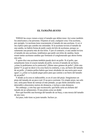 74
EL TAMAÑO JUSTO
TODAS las cosas vienen a tener el tamaño que deben tener. Así como también
los americanos y las personas. Elijamos al azar, cualquier cosa. Una aceituna,
por ejemplo. La aceituna tiene exactamente el tamaño de una aceituna. A ver si
me explico para que ustedes me entiendan. Si la aceituna tuviera el tamaño de
una sandía, no habría forma de pedir cuarto de kilo de aceitunas, porque ya
solamente una pesaría más de tres kilos. Y por el contrario, si una sandía tuviera
el tamaño de una aceituna, tendríamos que pedir seis kilos de sandías, hasta
reunir tantas aceitunas-sandías que formaran el conglomerado que ahora forma
una sola.
Y quien dice una aceituna también puede decir un pollo. Si el pollo, que
actualmente tiene el exacto tamaño de pollo, tuviera el tamaño de un burro,
¿cómo lo pediríamos en la carnicería? ¿Déme unos gramos de pollo? ¿Sólo una
patita? Y ya qué no decir si la cosa fuera la contraria, o sea, un burro del tamaño
de un pollo. ¿Cuántos pollos habría que tener alrededor de una noria para sacar
agua?, o ¿cómo se le puede pegar palos para que camine a un burro del tamaño
de un pollo?
Y donde ya la cosa es indiscutible, es en el caso del piojo. Imaginemos un
piojo del tamaño de un pavo real. O un pavo corriente. Un simple piojo, tan solo
uno, sería para llenar de sonrojo al más pintado, ya que dicho animalito sería
detectable a doscientos metros de distancia, e incluso a más distancia.
Sin embargo, y esto hay que reconocerlo, qué bello sería un elefante del
tamaño de un saltamontes. O una pirata como un dedal.
Pero qué horrible una hormiga del tamaño de un buey, o una mosca del tamaño
de una vaca.
Así pues, todo tiene su justo tamaño. Incluso yo.
 