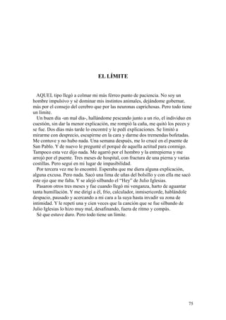 75
EL LÍMITE
AQUEL tipo llegó a colmar mi más férreo punto de paciencia. No soy un
hombre impulsivo y sé dominar mis instintos animales, dejándome gobernar,
más por el consejo del cerebro que por las neuronas caprichosas. Pero todo tiene
un límite.
Un buen día -un mal día-, hallándome pescando junto a un río, el individuo en
cuestión, sin dar la menor explicación, me rompió la caña, me quitó los peces y
se fue. Dos días más tarde lo encontré y le pedí explicaciones. Se limitó a
mirarme con desprecio, escupirme en la cara y darme dos tremendas bofetadas.
Me contuve y no hubo nada. Una semana después, me lo crucé en el puente de
San Pablo. Y de nuevo le pregunté el porqué de aquella actitud para conmigo.
Tampoco esta vez dijo nada. Me agarró por el hombro y la entrepierna y me
arrojó por el puente. Tres meses de hospital, con fractura de una pierna y varias
costillas. Pero seguí en mi lugar de impasibilidad.
Por tercera vez me lo encontré. Esperaba que me diera alguna explicación,
alguna excusa. Pero nada. Sacó una lima de uñas del bolsillo y con ella me sacó
este ojo que me falta. Y se alejó silbando el “Hey” de Julio Iglesias.
Pasaron otros tres meses y fue cuando llegó mi venganza, harto de aguantar
tanta humillación. Y me dirigí a él, frío, calculador, inmisericorde, hablándole
despacio, pausado y acercando a mi cara a la suya hasta invadir su zona de
intimidad. Y le repetí una y cien veces que la canción que se fue silbando de
Julio Iglesias lo hizo muy mal, desafinando, fuera de ritmo y compás.
Sé que estuve duro. Pero todo tiene un límite.
 