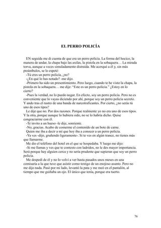 76
EL PERRO POLICÍA
EN seguida me di cuenta de que era un perro policía. La forma del hocico, la
manera de andar, la chapa bajo las axilas, la pistola en la sobaquera… La mirada
torva, aunque a veces simuladamente distraída. Me acerqué a él y, sin más
preámbulos, se lo espeté:
-Tú eres un perro policía, ¿no?
-¿En qué lo has notado? -me dijo.
-Primero ha sido un presentimiento. Pero luego, cuando te he visto la chapa, la
pistola en la sobaquera… me dije: “Este es un perro policía.” ¿Estoy en lo
cierto?
-Pues la verdad, no lo puedo negar. En efecto, soy un perro policía. Pero no es
conveniente que lo vayas diciendo por ahí, porque soy un perro policía secreto.
Y ando tras el rastro de una banda de narcotraficantes. Por cierto, ¿no serás tú
uno de esos tipos?
Le dije que no. Por dos razones. Porque realmente yo no era uno de esos tipos.
Y la otra, porque aunque lo hubiera sido, no se lo habría dicho. Quise
congraciarme con él.
-Te invito a un hueso -le dije, sonriente.
-No, gracias. Acabo de comerme el contenido de un bote de carne.
Quien me iba a decir a mí que hoy iba a conocer a un perro policía.
-Ya ves -dijo, gruñendo ligeramente-. Si te ves en algún trance, no tienes más
que llamarme.
Me dio el teléfono del hotel en el que se hospedaba. Y luego me dijo:
-Si me llamas y ves que te contesto con ladridos, no le des mayor importancia.
Será porque hay alguien cerca y no sería prudente que supieran que soy un perro
policía.
Me despedí de él y no lo volví a ver hasta pasados unos meses en una
comisaría a la que tuve que asistir como testigo de un enojoso asunto. Pero no
me dijo nada. Pasó por mi lado, levantó la pata y me meó en el pantalón, al
tiempo que me guiñaba un ojo. El único que tenía, porque era tuerto.
 