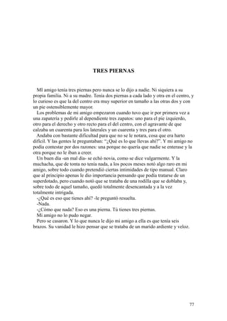 77
TRES PIERNAS
MI amigo tenía tres piernas pero nunca se lo dijo a nadie. Ni siquiera a su
propia familia. Ni a su madre. Tenía dos piernas a cada lado y otra en el centro, y
lo curioso es que la del centro era muy superior en tamaño a las otras dos y con
un pie ostensiblemente mayor.
Los problemas de mi amigo empezaron cuando tuvo que ir por primera vez a
una zapatería y pedirle al dependiente tres zapatos: uno para el pie izquierdo,
otro para el derecho y otro recto para el del centro, con el agravante de que
calzaba un cuarenta para los laterales y un cuarenta y tres para el otro.
Andaba con bastante dificultad para que no se le notara, cosa que era harto
difícil. Y las gentes le preguntaban: “¿Qué es lo que llevas ahí?”. Y mi amigo no
podía contestar por dos razones: una porque no quería que nadie se enterase y la
otra porque no le iban a creer.
Un buen día -un mal día- se echó novia, como se dice vulgarmente. Y la
muchacha, que de tonta no tenía nada, a los pocos meses notó algo raro en mi
amigo, sobre todo cuando pretendió ciertas intimidades de tipo manual. Claro
que al principio apenas le dio importancia pensando que podía tratarse de un
superdotado, pero cuando notó que se trataba de una rodilla que se doblaba y,
sobre todo de aquel tamaño, quedó totalmente desencantada y a la vez
totalmente intrigada.
-¿Qué es eso que tienes ahí? -le preguntó resuelta.
-Nada.
-¿Cómo que nada? Eso es una pierna. Tú tienes tres piernas.
Mi amigo no lo pudo negar.
Pero se casaron. Y lo que nunca le dijo mi amigo a ella es que tenía seis
brazos. Su vanidad le hizo pensar que se trataba de un marido ardiente y veloz.
 