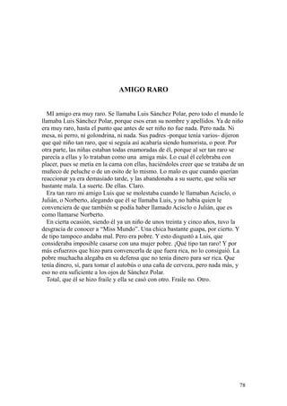 78
AMIGO RARO
MI amigo era muy raro. Se llamaba Luis Sánchez Polar, pero todo el mundo le
llamaba Luis Sánchez Polar, porque esos eran su nombre y apellidos. Ya de niño
era muy raro, hasta el punto que antes de ser niño no fue nada. Pero nada. Ni
mesa, ni perro, ni golondrina, ni nada. Sus padres -porque tenía varios- dijeron
que qué niño tan raro, que si seguía así acabaría siendo humorista, o peor. Por
otra parte, las niñas estaban todas enamoradas de él, porque al ser tan raro se
parecía a ellas y lo trataban como una amiga más. Lo cual él celebraba con
placer, pues se metía en la cama con ellas, haciéndoles creer que se trataba de un
muñeco de peluche o de un osito de lo mismo. Lo malo es que cuando querían
reaccionar ya era demasiado tarde, y las abandonaba a su suerte, que solía ser
bastante mala. La suerte. De ellas. Claro.
Era tan raro mi amigo Luis que se molestaba cuando le llamaban Acisclo, o
Julián, o Norberto, alegando que él se llamaba Luis, y no había quien le
convenciera de que también se podía haber llamado Acisclo o Julián, que es
como llamarse Norberto.
En cierta ocasión, siendo él ya un niño de unos treinta y cinco años, tuvo la
desgracia de conocer a “Miss Mundo”. Una chica bastante guapa, por cierto. Y
de tipo tampoco andaba mal. Pero era pobre. Y esto disgustó a Luis, que
consideraba imposible casarse con una mujer pobre. ¡Qué tipo tan raro! Y por
más esfuerzos que hizo para convencerla de que fuera rica, no lo consiguió. La
pobre muchacha alegaba en su defensa que no tenía dinero para ser rica. Que
tenía dinero, sí, para tomar el autobús o una caña de cerveza, pero nada más, y
eso no era suficiente a los ojos de Sánchez Polar.
Total, que él se hizo fraile y ella se casó con otro. Fraile no. Otro.
 