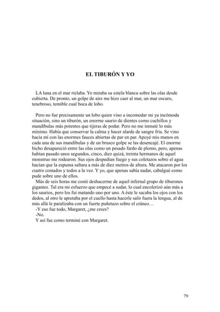 79
EL TIBURÓN Y YO
LA luna en el mar rielaba. Yo miraba su estela blanca sobre las olas desde
cubierta. De pronto, un golpe de aire me hizo caer al mar, un mar oscuro,
tenebroso, temible cual boca de lobo.
Pero no fue precisamente un lobo quien vino a incomodar mi ya incómoda
situación, sino un tiburón, un enorme saurio de dientes como cuchillos y
mandíbulas más potentes que tijeras de podar. Pero no me inmuté lo más
mínimo. Había que conservar la calma y hacer alarde de sangre fría. Se vino
hacia mí con las enormes fauces abiertas de par en par. Apoyé mis manos en
cada una de sus mandíbulas y de un brusco golpe se las desencajé. El enorme
bicho desapareció entre las olas como un pesado fardo de plomo, pero, apenas
habían pasado unos segundos, cinco, diez quizá, treinta hermanos de aquel
monstruo me rodearon. Sus ojos despedían fuego y sus coletazos sobre el agua
hacían que la espuma saltara a más de diez metros de altura. Me atacaron por los
cuatro costados y todos a la vez. Y yo, que apenas sabía nadar, cabalgué como
pude sobre uno de ellos.
Más de seis horas me costó deshacerme de aquel infernal grupo de tiburones
gigantes. Tal era mi esfuerzo que empecé a sudar, lo cual encolerizó aún más a
los saurios, pero los fui matando uno por uno. A éste le sacaba los ojos con los
dedos, al otro le apretaba por el cuello hasta hacerle salir fuera la lengua, al de
más allá le paralizaba con un fuerte puñetazo sobre el cráneo…
-Y eso fue todo, Margaret, ¿me crees?
-No.
Y así fue como terminé con Margaret.
 