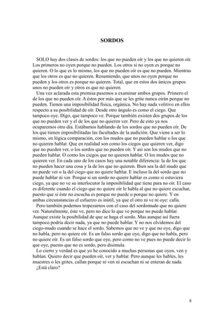 8
SORDOS
SOLO hay dos clases de sordos: los que no pueden oír y los que no quieren oír.
Los primeros no oyen porque no pueden. Los otros si no oyen es porque no
quieren. O lo que es lo mismo, los que no pueden oír es que no pueden. Mientras
que los otros es que no quieren. Resumiendo, que unos no oyen porque no
pueden y los otros es porque no quieren. Total, que en estos dos únicos grupos
unos no pueden oír y otros es que no quieren.
Una vez aclarada esta premisa pasemos a examinar ambos grupos. Primero el
de los que no pueden oír. A éstos por más que se les grite nunca oirán porque no
pueden. Tienen una imposibilidad física, orgánica. No hay nada volitivo en ellos
respecto a su posibilidad de oír. Desde otro ángulo es como el ciego. Que
tampoco oye. Digo, que tampoco ve. Porque también existen dos grupos de los
que no pueden ver y el de los que no quieren ver. Pero de esto ya nos
ocuparemos otro día. Estábamos hablando de los sordos que no pueden oír. De
los que tienen imposibilitadas las facultades de la audición. Que viene a ser lo
mismo, en lógica comparación, con los mudos que no pueden hablar o los que
no quieren hablar. Que en realidad son como los ciegos que quieren ver, digo
que no pueden ver, o los sordos que no pueden oír. Y así son los mudos que no
pueden hablar. O como los ciegos que no quieren hablar. O los mudos que no
quieren ver. En cada uno de los casos hay una notable diferencia: la de los que
no pueden hacer una cosa y la de los que no quieren. Bien sea la del mudo que
no puede ver o la del ciego que no quiere hablar. E incluso la del sordo que no
puede hablar ni ver. Porque si un sordo no quiere hablar es como si estuviera
ciego, ya que no ve su interlocutor la imposibilidad que tiene para no oír. El caso
es diferente cuando el ciego que no quiere oír le habla al que no quiere escuchar,
puesto que si éste no escucha es porque no puede o porque no quiere. Y en
ambas circunstancias el esfuerzo es inútil, ya que el otro ni ve ni oye: calla.
Pero también podemos tropezarnos con el caso del sordomudo que no quiere
ver. Naturalmente, éste ve, pero no dice lo que ve porque no puede hablar.
Aunque existe la posibilidad de que se haga el sordo. Mas aunque así fuera
tampoco podría decir nada, ya que no puede hablar. Y no nos olvidemos del
ciego-mudo cuando se hace el sordo. Sabemos que no ve y que no oye, digo que
no habla, pero no quiere oír. Es un falso sordo que oye, digo que no habla, pero
no quiere oír. Es un falso sordo que oye, pero como no ve pues no puede decir lo
que oye, puesto que no es sordo, pero disimula.
Lo cierto y verdad es que yo he conocido a muchas personas que oyen, ven y
hablan. Quiero decir que pueden oír, ver y hablar. Pero aunque les hables, les
muestres o les grites, callan porque ni ven ni escuchan ni se enteran de nada.
¿Está claro?
 