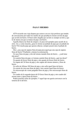 80
PAJA Y HIERRO
AÚN recuerdo una vieja disputa que sostuve con un viejo profesor que trataba
de convencerme por todos los medios de que pesaban lo mismo un kilo de paja
que un kilo de hierro. El buen señor alegaba que un kilo es siempre un kilo y que
lo de menos era que se tratase de paja o de hierro.
Aquella falacia me llenó de estupor y le puse mil ejemplos para sacarle de su
error. Así, y como muestra, ¿pesa lo mismo un puñado de paja que un puñado de
hierro? Por mucha paja que quieras abarcar, siempre pesará más el puñado de
hierro.
Otro: ¿una caja de zapatos llena de paja pesa igual que una caja de zapatos
llena de hierro? Pruébenlo y denme la contestación.
Un saco lleno de paja y otro del mismo tamaño lleno de hierro… ¿cuál tiene
más peso?
Un camión lleno de paja y el mismo camión lleno de hierro, ¿qué me dicen?
Un guante de boxeo lleno de paja y otro guante de boxeo lleno de hierro.
Un zapato del 36 lleno de paja y otro zapato del mismo número y lleno de
hierro.
Un sello de Alfonso XII lleno de paja y otro sello igual lleno de hierro.
Un carrete de cien asas lleno de paja y otro carrete igual lleno de hierro.
Un microscopio de veinte pulgadas lleno de paja y otro microscopio lleno de
hierro.
Un cuadro de la segunda época de El Greco lleno de paja y otro cuadro del
mismo autor y época lleno de hierro.
Podría ponerles miles de ejemplos. Y aquel tipo me quería convencer con la
tontería de lo del kilo.
 