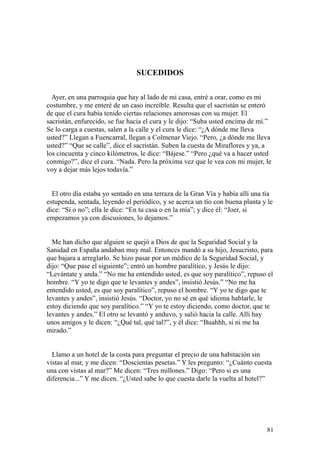 81
SUCEDIDOS
Ayer, en una parroquia que hay al lado de mi casa, entré a orar, como es mi
costumbre, y me enteré de un caso increíble. Resulta que el sacristán se enteró
de que el cura había tenido ciertas relaciones amorosas con su mujer. El
sacristán, enfurecido, se fue hacia el cura y le dijo: “Suba usted encima de mí.”
Se lo carga a cuestas, salen a la calle y el cura le dice: “¿A dónde me lleva
usted?” Llegan a Fuencarral, llegan a Colmenar Viejo. “Pero, ¿a dónde me lleva
usted?” “Que se calle”, dice el sacristán. Suben la cuesta de Miraflores y ya, a
los cincuenta y cinco kilómetros, le dice: “Bájese.” “Pero ¿qué va a hacer usted
conmigo?”, dice el cura. “Nada. Pero la próxima vez que le vea con mi mujer, le
voy a dejar más lejos todavía.”
El otro día estaba yo sentado en una terraza de la Gran Vía y había allí una tía
estupenda, sentada, leyendo el periódico, y se acerca un tío con buena planta y le
dice: “Sí o no”; ella le dice: “En tu casa o en la mía”; y dice él: “Joer, si
empezamos ya con discusiones, lo dejamos.”
Me han dicho que alguien se quejó a Dios de que la Seguridad Social y la
Sanidad en España andaban muy mal. Entonces mandó a su hijo, Jesucristo, para
que bajara a arreglarlo. Se hizo pasar por un médico de la Seguridad Social, y
dijo: “Que pase el siguiente”; entró un hombre paralítico, y Jesús le dijo:
“Levántate y anda.” “No me ha entendido usted, es que soy paralítico”, repuso el
hombre. “Y yo te digo que te levantes y andes”, insistió Jesús.” “No me ha
entendido usted, es que soy paralítico”, repuso el hombre. “Y yo te digo que te
levantes y andes”, insistió Jesús. “Doctor, yo no sé en qué idioma hablarle, le
estoy diciendo que soy paralítico.” “Y yo te estoy diciendo, como doctor, que te
levantes y andes.” El otro se levantó y anduvo, y salió hacia la calle. Allí hay
unos amigos y le dicen: “¿Qué tal, qué tal?”, y él dice: “Buahhh, si ni me ha
mirado.”
Llamo a un hotel de la costa para preguntar el precio de una habitación sin
vistas al mar, y me dicen: “Doscientas pesetas.” Y les pregunto: “¿Cuánto cuesta
una con vistas al mar?” Me dicen: “Tres millones.” Digo: “Pero si es una
diferencia...” Y me dicen. “¿Usted sabe lo que cuesta darle la vuelta al hotel?”
 