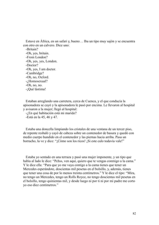 82
Estuve en África, en un safari y, bueno… Iba un tipo muy sajón y se encuentra
con otro en un calvero. Dice uno:
-Britain?
-Oh, yes, britain.
-From London?
-Oh, yes, yes, London.
-Doctor?
-Oh, yes, I am doctor.
-Cambridge?
-Oh, no, Oxford.
-¿Homosexual?
-Oh, no, no.
-¡Qué lástima!
Estaban arreglando una carretera, cerca de Cuenca, y el que conducía la
apisonadora se cayó y la apisonadora le pasó por encima. Le llevaron al hospital
y avisaron a la mujer; llegó al hospital:
-¿En qué habitación está mi marido?
-Está en la 45, 46 y 47.
Estaba una doncella limpiando los cristales de una ventana de un tercer piso,
de repente resbaló y cayó de cabeza sobre un contenedor de basura y quedó con
medio cuerpo hundido en el contenedor y las piernas hacia arriba. Pasa un
borracho, la ve y dice: “¡Cómo son los ricos! ¡Si este culo todavía vale!”
Estaba yo sentado en una terraza y pasó una mujer imponente, y un tipo que
había al lado le dice: “Pchss, ven aquí, quiero que te vengas conmigo a la cama.”
Y le dice ella: “Para que yo me vaya contigo a la cama tienes que tener un
Mercedes esperándote, doscientas mil pesetas en el bolsillo, y, además, tienes
que tener una cosa de por lo menos treinta centímetros.” Y le dice el tipo: “Mira,
no tengo un Mercedes, tengo un Rolls Royce, no tengo doscientas mil pesetas en
el bolsillo, tengo quinientas mil, y desde luego ni por ti ni por mi padre me corto
yo eso diez centímetros.”
 
