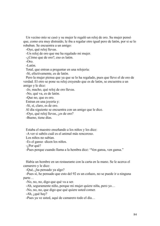 84
Un vecino mío se casó y su mujer le regaló un reloj de oro. Su mujer pensó
que, como era muy distraído, le iba a regalar otro igual pero de latón, por si se lo
robaban. Se encuentra a un amigo:
-Oye, qué reloj llevas.
-Un reloj de oro que me ha regalado mi mujer.
-¿Cómo que de oro?, eso es latón.
-Oro.
-Latón.
Total, que entran a preguntar en una relojería:
-Sí, efectivamente, es de latón.
Pero la mujer piensa que ya que se lo ha regalado, pues que lleve el de oro de
verdad. El otro se pone su reloj creyendo que es de latón, se encuentra a un
amigo y le dice:
-Jo, macho, qué reloj de oro llevas.
-No, qué va, es de latón.
-Que no, que es oro.
Entran en una joyería y:
-Sí, sí, claro, es de oro.
Al día siguiente se encuentra con un amigo que le dice.
-Oye, qué reloj llevas, ¿es de oro?
-Bueno, tiene días.
Estaba el maestro enseñando a los niños y les dice:
-A ver si sabéis cuál es el animal más rencoroso.
Los niños no sabían.
-Es el ganso -dicen los niños.
-¿Por qué?
-Pues porque cuando llama a la hembra dice: “Ven gansa, ven gansa.”
Había un hombre en un restaurante con la carta en la mano. Se le acerca el
camarero y le dice:
-Qué, ¿ha pensado ya algo?
-Pues sí, he pensado que esto del 92 es un coñazo, no se puede ir a ninguna
parte…
-No, no, no, digo que qué va a ser.
-Ah, seguramente niño, porque mi mujer quiere niña, pero yo…
-No, no, no, que digo que qué quiere usted comer.
-Ah, ¿qué hay?
-Pues ya ve usted, aquí de camarero todo el día…
 