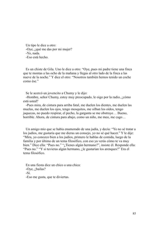 85
Un tipo le dice a otro:
-Oye, ¿qué me das por mi mujer?
-Yo, nada.
-Eso está hecho.
Es un chiste de Gila. Uno le dice a otro: “Oye, pues mi padre tiene una finca
que te montas a las ocho de la mañana y llegas al otro lado de la finca a las
nueve de la noche.” Y dice el otro: “Nosotros también hemos tenido un coche
como ése.”
Se le acercó un jovencito a Chumy y le dijo:
-Hombre, señor Chumy, estoy muy preocupado, le oigo por la radio, ¿cómo
está usted?
-Pues mira, de cintura para arriba fatal, me duelen los dientes, me duelen las
muelas, me duelen los ojos, tengo mosquitos, me silban los oídos, tengo
jaquecas, no puedo respirar, el pecho, la garganta se me obstruye… Bueno,
horrible. Ahora, de cintura para abajo, como un niño, me meo, me cago…
Un amigo mío que se había enamorado de una judía, y decía: “Yo no sé tratar a
los judíos, me gustaría que me dieras un consejo, yo no sé qué hacer.” Y le dije:
“Mira, yo conozco bien a los judíos, primero le hablas de comida, luego de la
familia y por último de un tema filosófico, con eso ya verás cómo te va muy
bien.” Dice ella: “Pues no.” “¿Tienes algún hermano?”, insiste él. Responde ella:
“Pues no.” “Y si tuvieras algún hermano, ¿le gustarían los arenques?” Era el
tema filosófico.
En una fiesta dice un chico a una chica:
-Oye, ¿bailas?
-Sí.
-Eso me gusta, que te diviertas.
 