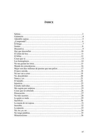 87
ÍNDICE
Señora………………………………………………………………………..…..3
Galantería……………………………………………………………………..….4
Adorable esposa……………………………………………………………….…5
¿Comprende?……………………..…………………………………………..….6
El bingo……………..………………..…………………………………………..7
Sordos………………..………………….……………………………………….8
Disyuntiva…………………………………………………………………….….9
Hay que desconfiar……………………………………………………………..10
El relato de hoy…………………..………..……………………………...…….11
El billar…………………………………………………………………………12
Cosas que sé………………………………………………………………….…13
Los homogéneos………………………………………………………..………14
No me gustan los toros……………………………………..…………………..15
Mundo de coincidencias…………………………………..……………………16
Mejor son diez millones de pesetas que una paliza…………………………….17
El pavo suicida………………………………………………………………....18
No me van a creer…………………………………………………………...…19
Yo, descubridor………………………………………………………………...20
Nancy y yo……………………………………………………………………..21
El tamaño……………………………………………………………..………..22
Injusticia………………………………………………………………….…….23
Extraño individuo…………………………..…………………………..………24
Me cogiste por sorpresa………………………………………………….……..25
Cosas que no entiendo…………………………………………………...……..26
Persecución………………………………………………………………..……27
No más secretos………………………………………………………………...28
La gente es mala…………………..………..…………………………………..29
Sacrificio………………………………….……..………………………..……30
La mamá de mi esposa………………………………………………………….31
Increíble…………………………………………………………………...……32
La apuesta……………………………………………………………………....33
No; no; yo, no…………………………………………………………………..34
No tengo palabras………………………………….……………………...……35
Misteriosísimo………………………………………………………………….36
 