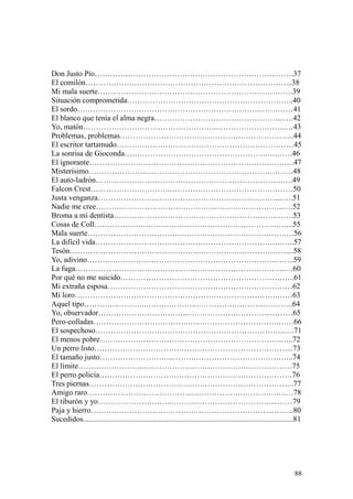 88
Don Justo Pío……………………………………………………………..…….37
El comilón……………………………………………………………………...38
Mi mala suerte………………………………………………………………….39
Situación comprometida………………………………………………………..40
El sordo…………………………………………………………………………41
El blanco que tenía el alma negra…………………………………………...….42
Yo, matón……………………………………………..……………………...…43
Problemas, problemas…………………………………………………………..44
El escritor tartamudo……………………………………………………………45
La sonrisa de Gioconda………………………………………………..……….46
El ignorante………………………………………………………………….….47
Misterísimo…………………..…………………………………………………48
El auto-ladrón……………………………………………………………….….49
Falcon Crest………………………….…………………………………………50
Justa venganza……………………………………………………………...…..51
Nadie me cree……………………………….………..……………………..….52
Broma a mi dentista…………………………………………………………….53
Cosas de Coll…………………………………………………………….……..55
Mala suerte………………………………..………………………………….…56
La difícil vida……………………………………………………………….…..57
Tesón…………………………………………………………………………....58
Yo, adivino……………………………………………………………….……..59
La fuga………………………………………..……………………………...…60
Por qué no me suicido…………………………………………………………..61
Mi extraña esposa………………………………………………………………62
Mi loro…………………………………………………………………….……63
Aquel tipo…………..………..………………..………………………………..64
Yo, observador……………………………..…………………………...………65
Pero-colladas……………………………….…..………………………….……66
El sospechoso………………………………………………………………..….71
El menos pobre……………………………………………………………..…..72
Un perro listo…………………………………………………………………...73
El tamaño justo………………………..………………………………………..74
El límite……………………..……………….…………………………………75
El perro policía…………………………………………………………………76
Tres piernas……………………………………………………………………..77
Amigo raro…………………………………..……………………………….…78
El tiburón y yo………………………..…………………………………...……79
Paja y hierro……………………………………………………………...……..80
Sucedidos.............................................................................................................81
 