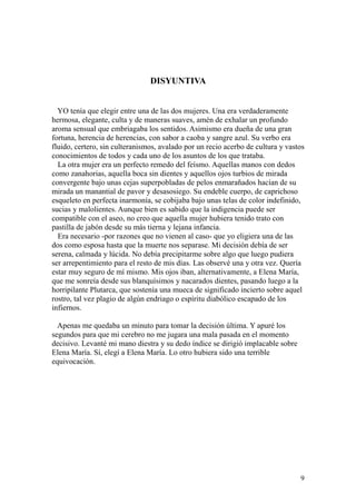 9
DISYUNTIVA
YO tenía que elegir entre una de las dos mujeres. Una era verdaderamente
hermosa, elegante, culta y de maneras suaves, amén de exhalar un profundo
aroma sensual que embriagaba los sentidos. Asimismo era dueña de una gran
fortuna, herencia de herencias, con sabor a caoba y sangre azul. Su verbo era
fluido, certero, sin culteranismos, avalado por un recio acerbo de cultura y vastos
conocimientos de todos y cada uno de los asuntos de los que trataba.
La otra mujer era un perfecto remedo del feísmo. Aquellas manos con dedos
como zanahorias, aquella boca sin dientes y aquellos ojos turbios de mirada
convergente bajo unas cejas superpobladas de pelos enmarañados hacían de su
mirada un manantial de pavor y desasosiego. Su endeble cuerpo, de caprichoso
esqueleto en perfecta inarmonía, se cobijaba bajo unas telas de color indefinido,
sucias y malolientes. Aunque bien es sabido que la indigencia puede ser
compatible con el aseo, no creo que aquella mujer hubiera tenido trato con
pastilla de jabón desde su más tierna y lejana infancia.
Era necesario -por razones que no vienen al caso- que yo eligiera una de las
dos como esposa hasta que la muerte nos separase. Mi decisión debía de ser
serena, calmada y lúcida. No debía precipitarme sobre algo que luego pudiera
ser arrepentimiento para el resto de mis días. Las observé una y otra vez. Quería
estar muy seguro de mí mismo. Mis ojos iban, alternativamente, a Elena María,
que me sonreía desde sus blanquísimos y nacarados dientes, pasando luego a la
horripilante Plutarca, que sostenía una mueca de significado incierto sobre aquel
rostro, tal vez plagio de algún endriago o espíritu diabólico escapado de los
infiernos.
Apenas me quedaba un minuto para tomar la decisión última. Y apuré los
segundos para que mi cerebro no me jugara una mala pasada en el momento
decisivo. Levanté mi mano diestra y su dedo índice se dirigió implacable sobre
Elena María. Sí, elegí a Elena María. Lo otro hubiera sido una terrible
equivocación.
 