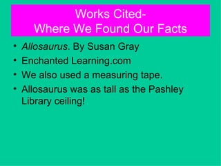 Works Cited-
      Where We Found Our Facts
•   Allosaurus. By Susan Gray
•   Enchanted Learning.com
•   We also used a measuring tape.
•   Allosaurus was as tall as the Pashley
    Library ceiling!
 