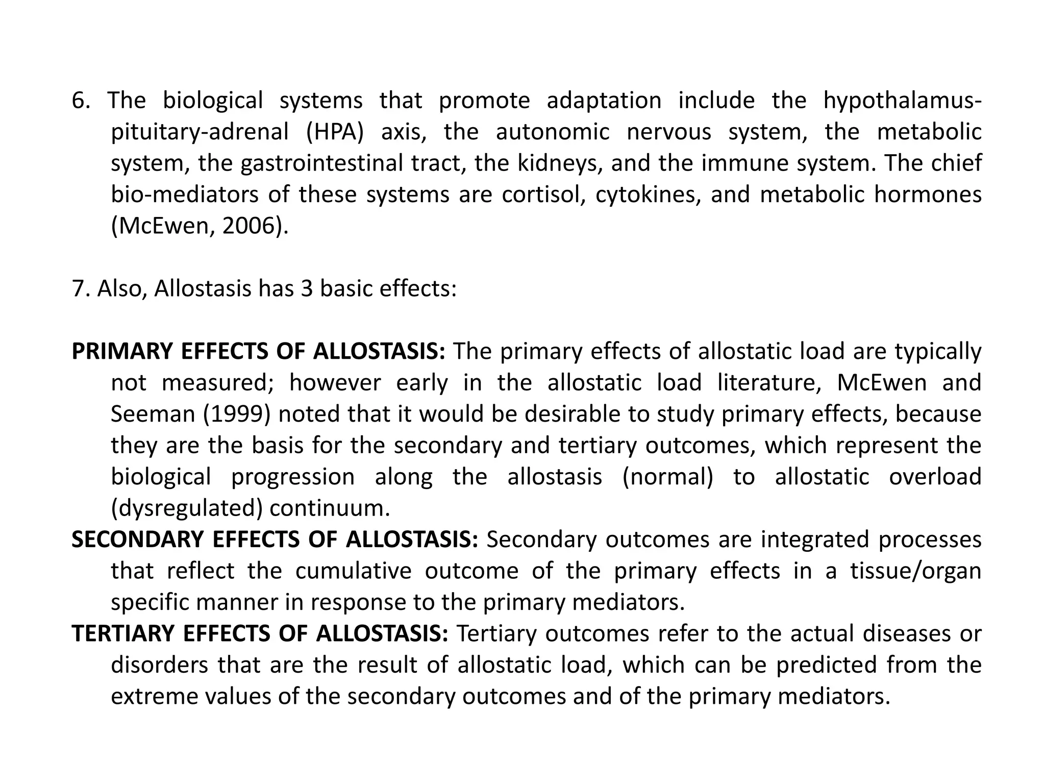 6. The biological systems that promote adaptation include the hypothalamus-
   pituitary-adrenal (HPA) axis, the autonomic nervous system, the metabolic
   system, the gastrointestinal tract, the kidneys, and the immune system. The chief
   bio-mediators of these systems are cortisol, cytokines, and metabolic hormones
   (McEwen, 2006).

7. Also, Allostasis has 3 basic effects:

PRIMARY EFFECTS OF ALLOSTASIS: The primary effects of allostatic load are typically
   not measured; however early in the allostatic load literature, McEwen and
   Seeman (1999) noted that it would be desirable to study primary effects, because
   they are the basis for the secondary and tertiary outcomes, which represent the
   biological progression along the allostasis (normal) to allostatic overload
   (dysregulated) continuum.
SECONDARY EFFECTS OF ALLOSTASIS: Secondary outcomes are integrated processes
   that reflect the cumulative outcome of the primary effects in a tissue/organ
   specific manner in response to the primary mediators.
TERTIARY EFFECTS OF ALLOSTASIS: Tertiary outcomes refer to the actual diseases or
   disorders that are the result of allostatic load, which can be predicted from the
   extreme values of the secondary outcomes and of the primary mediators.
 