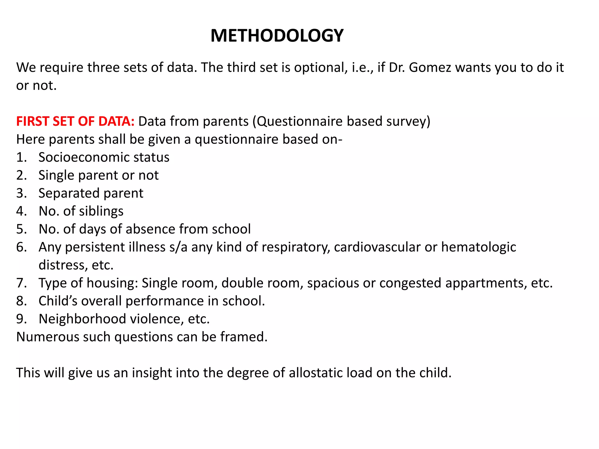 METHODOLOGY
We require three sets of data. The third set is optional, i.e., if Dr. Gomez wants you to do it
or not.

FIRST SET OF DATA: Data from parents (Questionnaire based survey)
Here parents shall be given a questionnaire based on-
1. Socioeconomic status
2. Single parent or not
3. Separated parent
4. No. of siblings
5. No. of days of absence from school
6. Any persistent illness s/a any kind of respiratory, cardiovascular or hematologic
   distress, etc.
7. Type of housing: Single room, double room, spacious or congested appartments, etc.
8. Child’s overall performance in school.
9. Neighborhood violence, etc.
Numerous such questions can be framed.

This will give us an insight into the degree of allostatic load on the child.
 